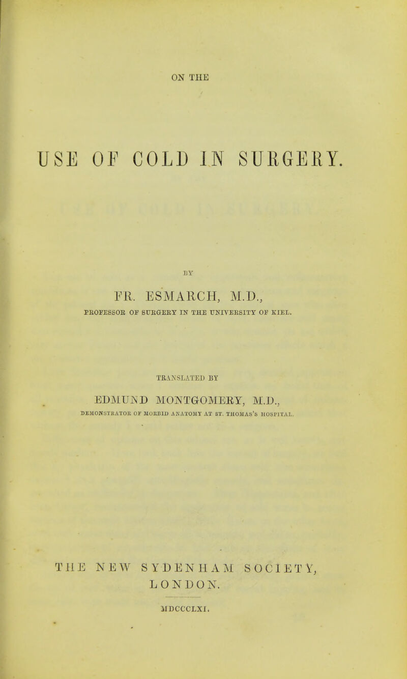 ON THE USE OF COLD IN SURGERY. ER. ESMARCH, M.D., PROFESSOR OF SURGERY IN THE UNIVERSITY OF KIEL. TRANSLATED BY EDMUND MONTG-OMEET, M.D., DE.UONSi'HATOR 01' M0IIB1I) AKATOMY AX ST. THOiUAS's HOSPITAL. THE NEW SYDENHAM SOCIETY, LONDON. MDCCCLXI.