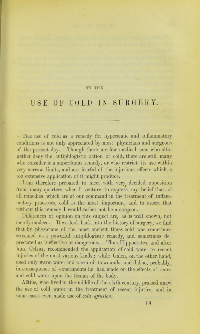 USE OE COLD IN SURGERY. The use of cold as a remedy for hyperbaric and inflammatory conditions is not duly appreciated by most physicians and surgeons of the present day. Though there are few medical men who alto- gether deny the antiphlogistic action of cold, there are still many who consider it a superfluous remedy, or who restrict its use within very narrow limits, and are fearful of the injurious effects which a I oo extensive application of it might produce. I am therefore prepared to meet with very decided opposition from many quarters when I venture to express my belief that, of all remedies which are at our command in the treatment of inflam- matory processes, cold is the most important, and to assert that without this remedy I would rather not be a surgeon. Differences of opinion on this subject are, as is well known, not merely modern. If we look back into the history of surgery, Ave find thai by physicians of the most ancient times cold was sometimes esteemed as a powerful antiphlogistic remedy, and sometimes de- preciated as ineffective or dangerous. Thus Hippocrates, and after him, Celsus, recommended the application of cold water to recent in juries of the most various kinds; Avhile Galen, on the other hand, used only warm water and warm oil to womids, and did so, probably, in consetpience of experiments he had made on the effects of snow and cold water upon the tissues of the body. Aetius, who lived in the middle of the sixth century, praised anew the use of cold water in the treatment of recent injuries, and in some cases even made use of cold affusion. 18