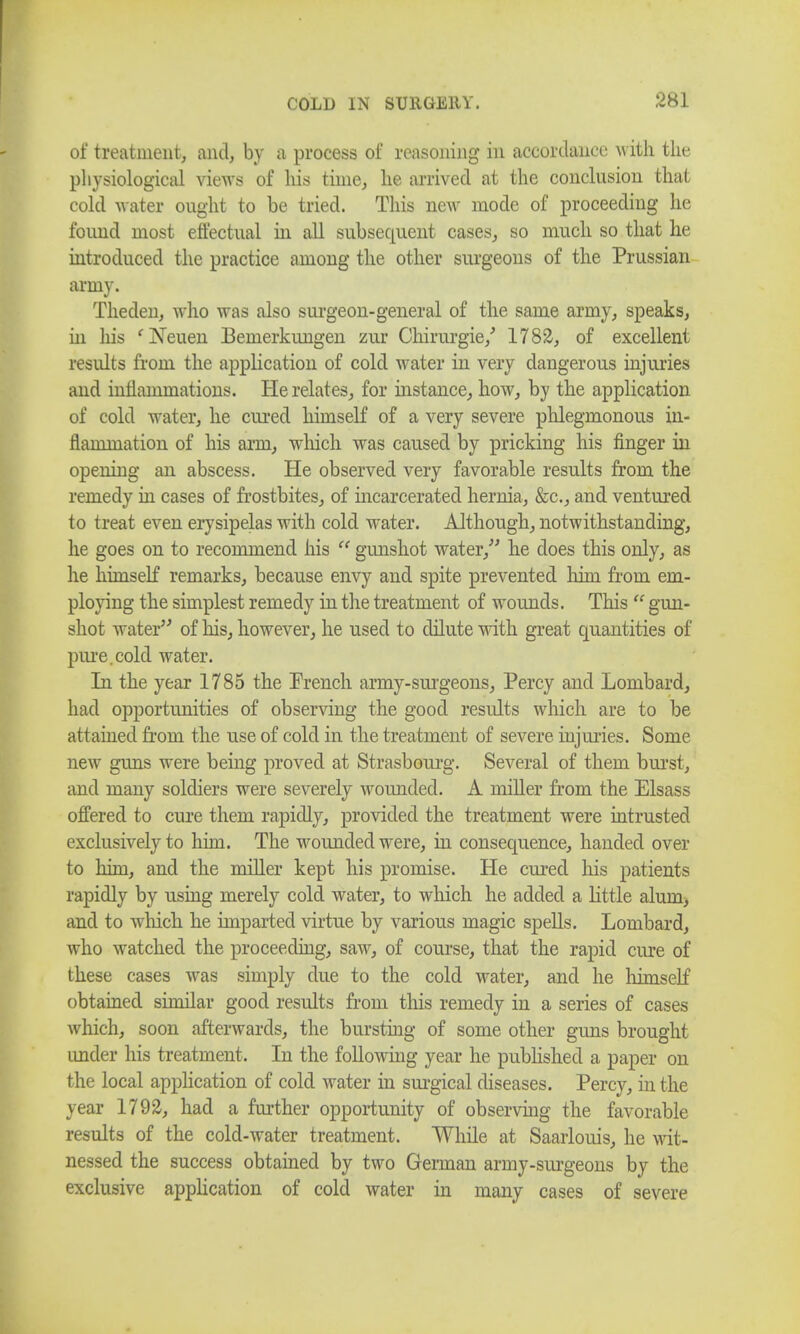 of treatment, and, by a process of reasoning in accordance with the physiological views of his time, he arrived at the conclusion that cold water ought to be tried. This new mode of proceeding he found most effectual in all subsequent cases, so much so that he introduced the practice among the other surgeons of the Prussian army. Theden, who was also surgeon-general of the same army, speaks, in Ins 'Neuen Bemerkungen zur Chirurgie/ 1782, of excellent results from the application of cold water in very dangerous injuries and inflammations. He relates, for instance, how, by the application of cold water, he cured himself of a very severe phlegmonous in- flammation of his arm, which was caused by pricking his finger in opening an abscess. He observed very favorable results from the remedy in cases of frostbites, of incarcerated hernia, &c, and ventured to treat even erysipelas with cold water. Although, notwithstanding, he goes on to recommend his  gunshot water, he does this only, as he himself remarks, because envy and spite prevented him from em- ploying the simplest remedy in the treatment of wounds. This  gun- shot water of his, however, he used to dilute with great quantities of pure.cold water. In the year 1785 the French army-surgeons, Percy and Lombard, had opportunities of observing the good results which are to be attained from the use of cold in the treatment of severe injuries. Some new guns were being proved at Strasbourg. Several of them burst, and many soldiers were severely wounded. A miller from the Elsass offered to cure them rapidly, provided the treatment were intrusted exclusively to him. The wounded were, in consequence, handed over to him, and the miller kept his promise. He cured his patients rapidly by using merely cold water, to which he added a little alum, and to which he imparted virtue by various magic spells. Lombard, who watched the proceeding, saw, of course, that the rapid cure of these cases was simply due to the cold water, and he himself obtained similar good results from this remedy in a series of cases which, soon afterwards, the bursting of some other guns brought under his treatment. In the following year he published a paper on the local application of cold water in surgical diseases. Percy, in the year 1792, had a further opportunity of observing the favorable results of the cold-water treatment. While at Saarlouis, he wit- nessed the success obtained by two German army-surgeons by the exclusive application of cold water in many cases of severe