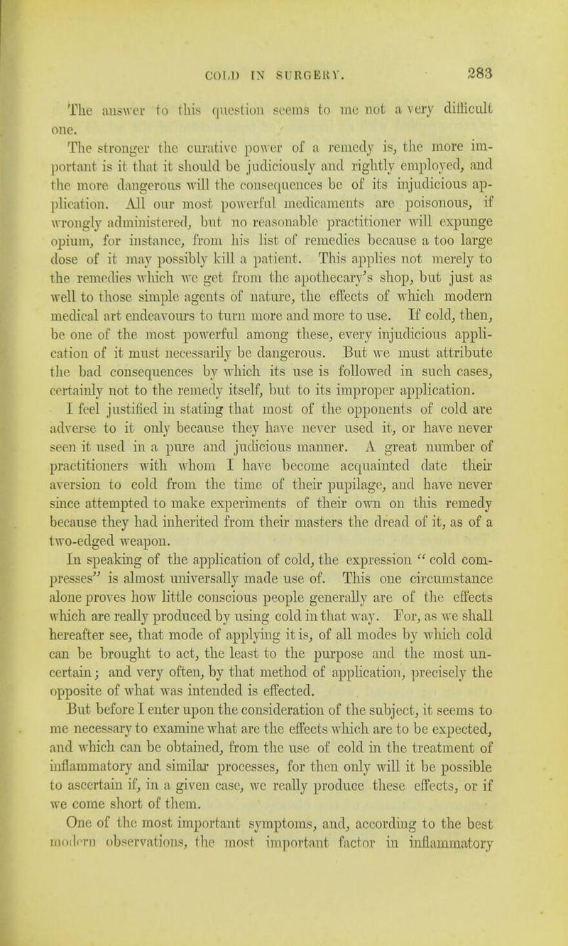 The answer to this question seems to me not a very dillicult one. The stronger the curative power of a remedy is, the more im- portant is it that it should be judiciously and rightly employed, and the more dangerous will the consequences be of its injudicious ap- plication. All our most powerful medicaments are poisonous, if wrongly administered, but no reasonable, practitioner will expunge opium, for instance, from his list of remedies because a too large dose of it may possibly kill a patient . This applies not merely to the remedies which we get from the apothecary's shop, but just as well to those simple agents of nature, the effects of which modern medical art endeavours to turn more and more to use. If cold, then, be one of the most powerful among these, every injudicious appli- cation of it must necessarily be dangerous. But Ave must attribute the bad consequences by which its use is followed in such cases, certainly not to the remedy itself, but to its improper application. I feel justified in stating that most of the opponents of cold are adverse to it only because they have never used it, or have never seen it used in a pure and judicious maimer. A great number of practitioners with whom I have become acquainted date their aversion to cold from the time of their pupilage, and have never since attempted to make experiments of their own on this remedy because they had inherited from their masters the dread of it, as of a two-edged weapon. In speaking of the application of cold, the expression  cold com- presses^ is almost universally made use of. This one circumstance alone proves how little conscious people generally are of the effects which are really produced by using cold in that way. For, as we shall hereafter see, that mode of applying it is, of all modes by which cold can be brought to act, the least to the purpose and the most un- certain; and very often, by that method of application, precisely the opposite of what was intended is effected. But before I enter upon the consideration of the subject, it seems to me necessary to examine what are the effects which are to be expected, and which can be obtained, from the use of cold in the treatment of inflammatory and similar processes, for then only will it be possible to ascertain if, in a given case, we really produce these effects, or if we come short of them. One of the most important symptoms, and, according to the best modern observations, the most important factor in inflammatory