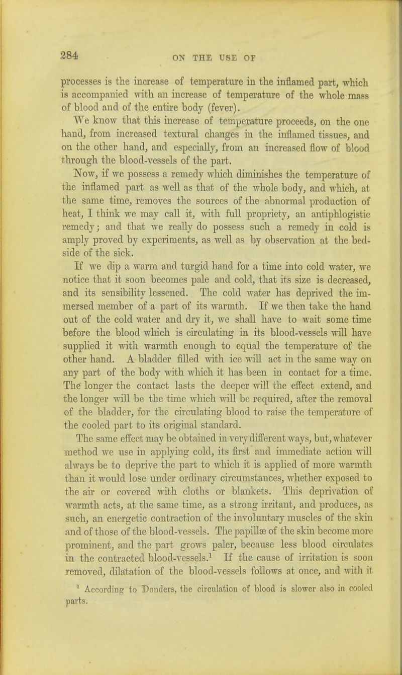 processes is the increase of temperature in the inflamed part, which is accompanied with an increase of temperature of the whole mass of blood and of the entire body (fever). We know that this increase of tpmpejattue proceeds, on the one hand, from increased textural changes in the inflamed tissues, and on the other hand, and especially, from an increased flow of blood through the blood-vessels of the part. Now, if we possess a remedy which diminishes the temperature of the inflamed part as well as that of the whole body, and which, at the same time, removes the sources of the abnormal production of heat, I think we may call it, with full propriety, an antiphlogistic remedy; and that we really do possess such a remedy in cold is amply proved by experiments, as well as by observation at the bed- side of the sick. If we dip a warm and turgid hand for a time into cold water, we notice that it soon becomes pale and cold, that its size is decreased, and its sensibility lessened. The cold water has deprived the im- mersed member of a part of its warmth. If we then take the hand out of the cold water and dry it, we shall have to wait some time before the blood which is circulating in its blood-vessels will have supplied it with warmth enough to equal the temperature of the other hand. A bladder filled with ice will act in the same way on any part of the body with winch it has been in contact for a time. The longer the contact lasts the deeper will the effect extend, and the longer will be the time which will be required, after the removal of the bladder, for the circulating blood to raise the temperature of the cooled part to its original standard. The same effect may be obtained hi very different ways, but, whatever method we use in applying cold, its first and immediate action will always be to deprive the part to which it is applied of more warmth than it would lose under ordinary circumstances, whether exposed to the ah or covered with cloths or blankets. This deprivation of warmth acts, at the same time, as a strong irritant, and produces, as such, an energetic contraction of the involuntary muscles of the skin and of those of the blood-vessels. The papillae of the skin become more prominent, and the part grows paler, because less blood circulates in the contracted blood-vessels.1 If the cause of irritation is soon removed, dilatation of the blood-vessels follows at once, and with it 1 According to Bonders, the circulation of blood is slower also in cooled parts.