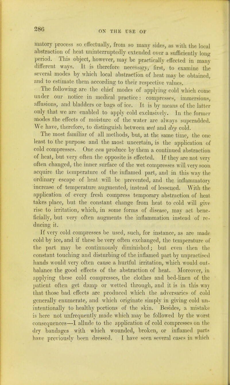 280 ON THUS USE Of matoiy process so effectually, from so many sides, us with the local abstraction of heat uninterruptedly extended over a sufficiently long period. This object, however, may be practically effected in many different ways. It is therefore necessary first, to examine the several modes by which local abstractionof heat may be obtained, and to estimate them according to their respective values, The following are the chief modes of applying cold which come under our notice in medical practice: compresses, immersions, affusions, and bladders or bags of ice. It is by means of the latter only that we are enabled to apply cold exclusively. In the former modes the effects of moisture of the water arc always superadded. We have, therefore, to distinguish between wet and dry cold. The most familiar of all methods, but, at the same time, the one least to the purpose aud the most uncertain, is the application of cold compresses. One can produce by them a continued abstraction of heat, but very often the opposite is effected. If they are not very often changed, the inner surface of the wet compresses will very soon acquire the temperature of the inflamed part, and in this way the ordinary escape of heat will be prevented, and the inflammatory increase of temperature augmented, instead of lessened. With the application of every fresh compress temporary abstraction of heal takes place, but the constant change from heat to cold will give rise to irritation, which, in some forms of disease, may act bene- ficially, but very often augments the inflammation instead of re- ducing it. If very cold compresses be used, such, for instance, as are made cold by ice, and if these be very often exchanged, the temperature of the part may be continuously diminished; but even then the constant touching and disturbing of the inflamed part by unpractised bands would very often cause a hurtful irritation, which woidd out- balance the good effects of the abstraction of heat. Moreover, in applying these cold compresses, the clothes and bed-linen of the patient often get damp or wetted through, and it is in this way that those bad effects are produced which the adversaries of cold generally enumerate, and which originate simply in giving cold un- intentionally to healthy portions of the skin. Besides, a mistake is here not imfrequently made which may be followed by the worst consequences—I allude to the application of cold compresses on the dry bandages with which wounded, broken, or inflamed parts have previously been dressed. I have seen several eases in which