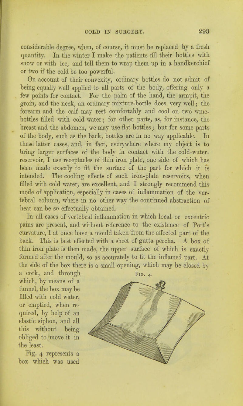 considerable degree, when, of course, it must be replaced by a fresh quantity. In the winter I make the patients till their bottles with snow or with ice, and tell them to wrap them up in a handkerchief or two if the cold be too powerful. On account of their convexity, ordinary bottles do not admit of being equally well applied to all parts of the body, offering only a few points for contact. For the palm of the hand, the armpit, the groin, and the neck, an ordinary mixture-bottle does very well; the forearm and the calf may rest comfortably and cool on two wine- bottles filled with cold water; for other parts, as, for instance, the breast and the abdomen, we may use flat bottles; but for some parts of the body, such as the back, bottles are in no way applicable. In these latter cases, and, in fact, everywhere where my object is to bring larger surfaces of the body in contact with the cold-water- reservoir, I use receptacles of thin iron plate, one side of which has been made exactly to fit the surface of the part for which it is intended. The cooling effects of such iron-plate reservoirs, when filled with cold water, are excellent, and I strongly recommend tins mode of application, especially in cases of inflammation of the ver- tebral column, where in no other way the continued abstraction of heat can be so effectually obtained. In all cases of vertebral inflammation in which local or excentric pains are present, and without reference to the existence of Pott's curvature, I at once have a mould taken from the affected part of the back. This is best effected with a sheet of gutta percha. A box of thin iron plate is then made, the upper surface of which is exactly formed after the mould, so as accurately to fit the inflamed part. At the side of the box there is a small opening, which may be closed by a cork, and through which, by means of a funnel, the box may be filled with cold water, or emptied, when re- quired, by help of an elastic siphon, and all tins without being- obliged to move it in the least. Fig. 4 represents a box which was used Pig. 4.