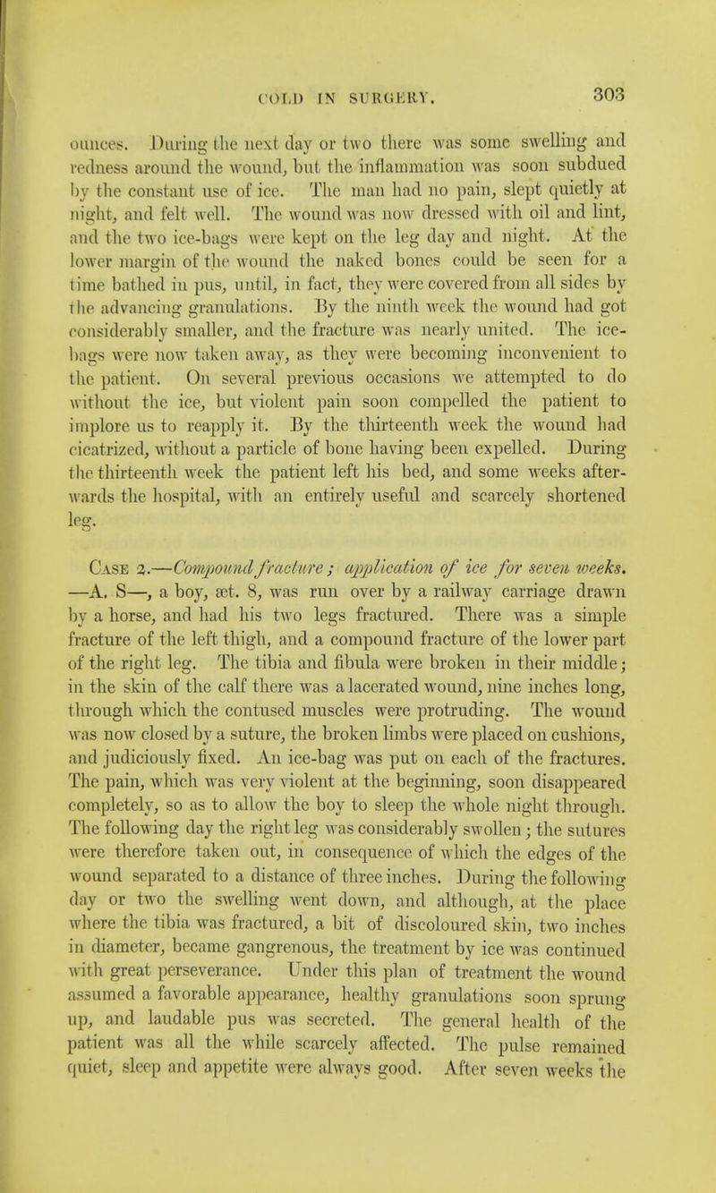 ounces. During the next day or two there was some swelling and redness around the wound, but the inflammation was soon subdued by the constant use of ice. The man had no pain, slept quietly at night, and felt well. The wound was now dressed with oil and lint, and the two ice-bags were kept on the leg day and night. At' the lower margin of the wound the naked bones could be seen for a time bathed in pus, until, in fact, they were covered from all sides by the advancing granulations. By the ninth week the wound had got considerably smaller, and the fracture was nearly united. The ice- bags were now taken away, as they were becoming inconvenient to the patient. On several previous occasions we attempted to do without the ice, but violent pain soon compelled the patient to implore us to reapply it. By the thirteenth week the wound had cicatrized, without a particle of bone having been expelled. During the thirteenth week the patient left his bed, and some weeks after- wards the hospital, with an entirely useful and scarcely shortened leg. Case %.—Compound fracture ; application of ice for seven weeks. —A. S—, a boy, set. 8, was run over by a railway carriage drawn by a horse, and had his two legs fractured. There was a simple fracture of the left thigh, and a compound fracture of the lower part of the right leg. The tibia and fibula were broken in their middle; in the skin of the calf there was a lacerated wound, nine inches long, through which the contused muscles were protruding. The wound was now closed by a suture, the broken limbs were placed on cushions, and judiciously fixed. An ice-bag was put on each of the fractures. The pain, which was very violent at the beginning, soon disappeared completely, so as to allow the boy to sleep the whole night through. The following day the right leg was considerably swollen • the sutures were therefore taken out, in consequence of which the edges of the wound separated to a distance of three inches. During the following day or two the swelling went down, and although, at the place where the tibia was fractured, a bit of discoloured skin, two inches in diameter, became gangrenous, the treatment by ice Avas continued with great perseverance. Under this plan of treatment the wound assumed a favorable appearance, healthy granulations soon sprung up, and laudable pus was secreted. The general health of the patient was all the while scarcely affected. The pulse remained quiet, sleep and appetite were always good. After seven weeks the