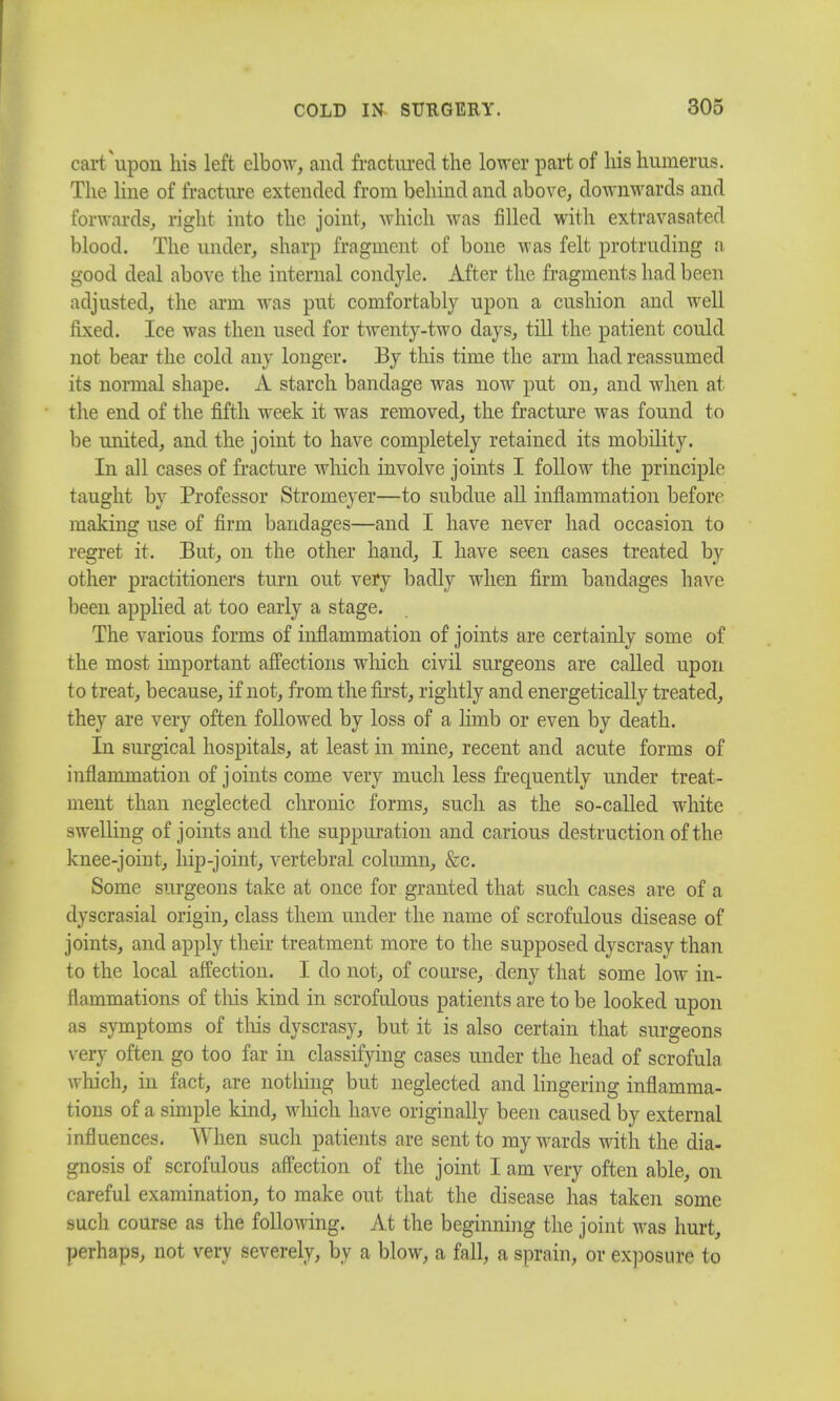 cart'upon his left elbow, and fractured the lower part of his humerus. The line of fracture extended from behind and above, downwards and forwards, right into the joint, which was filled with extravasatcd blood. The under, sharp fragment of bone was felt protruding a good deal above the internal condyle. After the fragments had been adjusted, the arm was put comfortably upon a cushion and well fixed. Ice was then used for twenty-two days, till the patient could not bear the cold any longer. By this time the arm had reassumed its normal shape. A starch bandage was now put on, and when at the end of the fifth week it was removed, the fracture was found to be united, and the joint to have completely retained its mobility. In all cases of fracture which involve joints I follow the principle taught by Professor Stromeyer—to subdue all inflammation before making use of firm bandages—and I have never had occasion to regret it. But, on the other hand, I have seen cases treated by other practitioners turn out very badly when firm bandages have been applied at too early a stage. The various forms of inflammation of joints are certainly some of the most important affections winch civil surgeons are called upon t o treat, because, if not, from the first, rightly and energetically treated, they are very often followed by loss of a limb or even by death. In surgical hospitals, at least in mine, recent and acute forms of inflammation of joints come very much less frequently under treat- ment than neglected chronic forms, such as the so-called white swelling of joints and the suppuration and carious destruction of the knee-joint, hip-joint, vertebral column, &c. Some surgeons take at once for granted that such cases are of a dyscrasial origin, class them under the name of scrofulous disease of joints, and apply their treatment more to the supposed dyscrasy than to the local affection. I do not, of coarse, deny that some low in- flammations of tins kind in scrofulous patients are to be looked upon as symptoms of this dyscrasy, but it is also certain that surgeons very often go too far in classifying cases under the head of scrofula which, in fact, are nothing but neglected and lingering inflamma- tions of a simple kind, winch have originally been caused by external influences. When such patients are sent to my wards with the dia- gnosis of scrofulous affection of the joint I am very often able, on careful examination, to make out that the disease has taken some such course as the following. At the beginning the joint was hurt, perhaps, not very severely, by a blow, a fall, a sprain, or exposure to