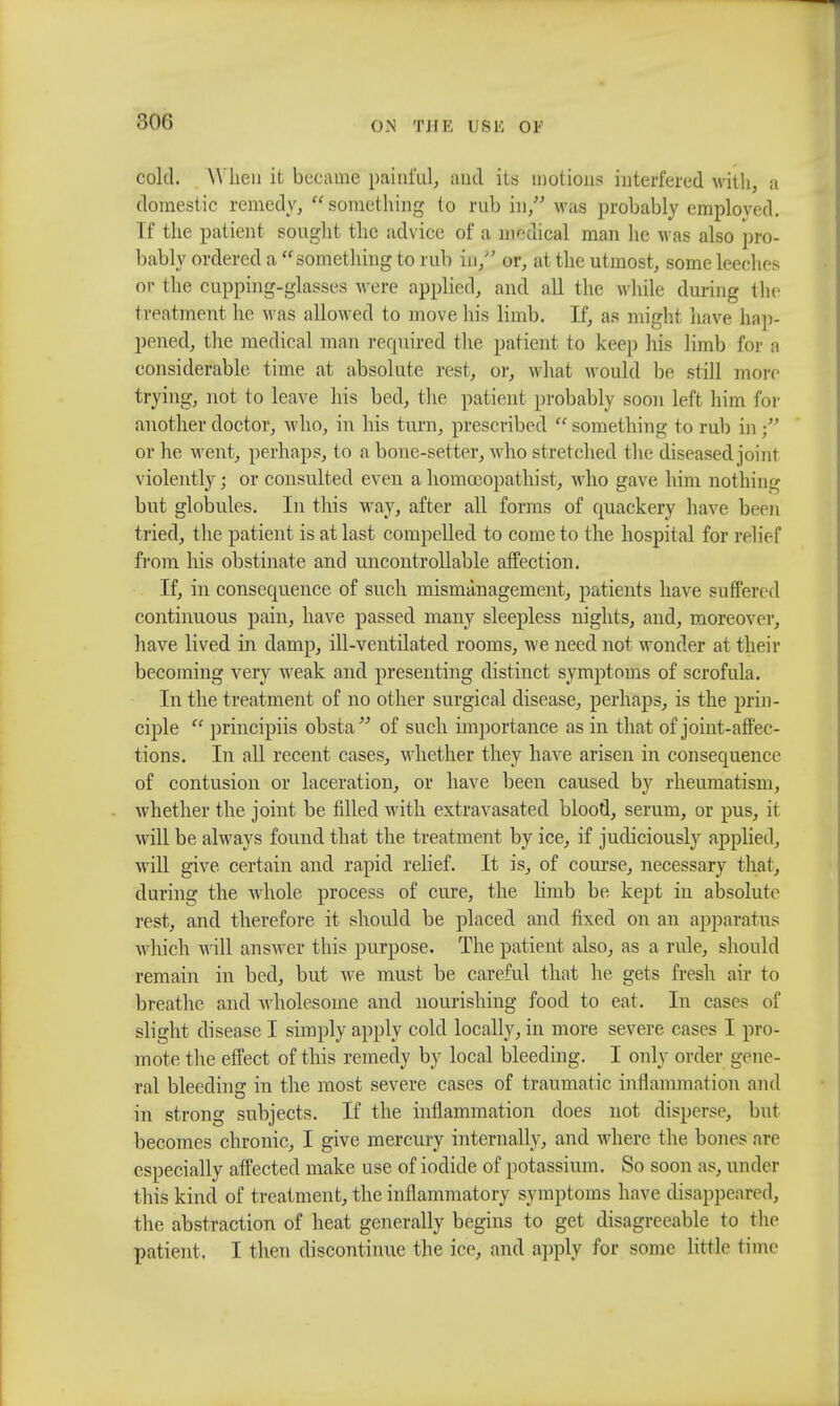 30(5 cold. When it became painful, and its motions interfered with, a domestic remedy, something to rub in, was probably employed. If the patient sought the advice of a nodical man he was also pro- bably ordered a something to rub in/' or, at the utmost, some leeches or the cupping-glasses were applied, and all the while during the treatment he M as allowed to move his limb. If, as might have hap- pened, the medical man required the patient to keep his limb for a considerable time at absolute rest, or, what would be still more trying, not to leave his bed, the patient probably soon left him for another doctor, who, in his turn, prescribed  something to rub in or he went, perhaps, to a bone-setter, who stretched the diseased joint violently; or consulted even a homoeopath!st, who gave him nothing but globules. In this way, after all forms of quackery have been tried, the patient is at last compelled to come to the hospital for relief from his obstinate and uncontrollable affection. If, in consequence of such mismanagement, patients have suffered continuous pain, have passed many sleepless nights, and, moreover, have lived in damp, ill-ventilated rooms, we need not wonder at their becoming very weak and presenting distinct symptoms of scrofula. In the treatment of no other surgical disease, perhaps, is the prin- ciple  principiis obsta of such importance as in that of joint-affec- tions. In all recent cases, whether they have arisen in consequence of contusion or laceration, or have been caused by rheumatism, whether the joint be filled with extravasated blood, serum, or pus, it will be always found that the treatment by ice, if judiciously applied, will give certain and rapid relief. It is, of course, necessary that, during the whole process of cure, the limb be kept in absolute rest, and therefore it should be placed and fixed on an apparatus which will answer this purpose. The patient also, as a rule, should remain in bed, but we must be careful that he gets fresh air to breathe and wholesome and nourishing food to eat. In cases of slight disease I simply apply cold locally, in more severe cases I pro- mote the effect of this remedy by local bleeding. I only order gene- ral bleeding in the most severe cases of traumatic inflammation and in strong subjects. If the inflammation does not disperse, but becomes chronic, I give mercury internally, and where the bones are especially affected make use of iodide of potassium. So soon as, under this kind of treatment, the inflammatory symptoms have disappeared, the abstraction of heat generally begins to get disagreeable to the patient. I then discontinue the ice, and apply for some little time