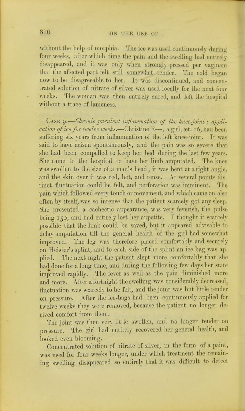 a jo without the help of morphia. The iee was used continuously during four weeks, after which time the pain and the Bwelling had entirely disappeared, and it was only when strongly pressed per vaginam that the affected part felt still somewhat tender. The cold began now to be disagreeable to her. It was discontinued, and concen- trated solution of nitrate of silver was used locally for the next four weeks. The woman was then entirely cured, and left the hospital without a trace of lameness. Case 9.—Chronic purulent inflammation of the knee-joint; appli- cation of ice for twelce weeks.—Christine 11—, a girl, set. 16, had been suffering six years from inflammation of the left knee-joint. It was said to have arisen spontaneously, and the pain was so severe that she had been compelled to keep her bed during the last few years. She came to the hospital to have her limb amputated. The knee was swollen to the size of.a man's head; it was bent at aright angle, and the skin over it was red, hot, and tense. At several points dis- tinct fluctuation could be felt, and perforation A\as imminent. The pain which followed every touch or movement, and which came on also often by itself, was so intense that the patient scarcely got any sleep. She presented a cachectic appearance, was very feverish, the pulse being 150, and had entirely lost her appetite. I thought it scarcely possible that the limb could be saved, but it appeared advisable to delay amputation till the general health of the girl had somewhat improved. The leg was therefore placed comfortably and securely on Heister's splint, and to each side of the splint an ice-bag was ap- plied. The next night the patient slept more comfortably than she had done for a long time, and during the following few days her state improved rapidly. The fever as well as the pain diminished more and more. After a fortnight the swelling was considerably decreased, fluctuation was scarcely to be felt, and the joint was but little tender on pressure. After the ice-bags had been continuously applied for twelve weeks they were removed, because the patient no longer de- rived comfort from them. The joint was then very little swollen, and no longer tender on pressure. The girl had entirely recovered her general health, and looked even blooming. Concentrated solution of nitrate of silver, in the form of a paint, was used for four weeks longer, under which treatment the remain- ing swelling disappeared so entirely that it was difficult to del eel