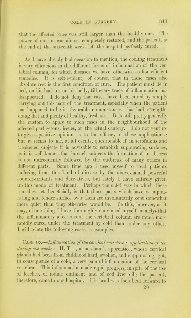 that the aliened knee was still larger than the health)' one. The power of motion was almost completely restored, and the patient, at (lie end of the sixteenth week, left the hospital perfectly cured. As L have already had occasion to mention, the cooling treatment is very efficacious in the different forms of inflammation of the ver- tebral column, for which diseases we have otherwise so few efficient remedies. It is self-evident, of course, that in these cases also absolute rest is the first condition of cure. The patient must lie in hed, on his back or on his belly, till every trace of inflammation has disappeared. I do not deny that cases have been cured by simply carrying out this part of the treatment, especially when the patient lias happened to be in favorable circumstances—has had strength- cuing diet and plenty of healthy, fresh air. It is still pretty generally i lie custom to apply to such cases in the neighbourhood of the affected part setons, issues, or the actual cautery. I do not venture to give a positive opinion as to the efficacy of these applications ; but it seems to me, at all events, questionable if in scrofulous and \\ eakened subjects it is advisable to establish suppurating surfaces, as it is well known that in such subjects the formation of an abscess is not unfrequently followed by the outbreak of many others in different parts. Some time ago I used myself to treat patients suffering from this kind of disease by the above-named powerful counter-irritants and derivatives, but lately I have entirely given up this mode of treatment. Perhaps the chief way in which these remedies act beneficially is that those parts which have a suppu- rating and tender surface over them are involuntarily kept somewhat more quiet than they otherwise would be. Be this, however, as it piay, of one thing I have thoroughly convinced myself, nanielyjthat t he inflammatory affections of the vertebral column are much more rapidly cured under the treatment by cold than under any other. ! will relate the following cases as examples. Case io.—Inflammation of the cervical uertebne ; application of ice during six weeks.—H. T—, a merchant's apprentice, whose cervical glands had been from childhood hard, swollen, and suppurating, got, in consequence of a cold, a very painful inflammation of the cervical vertebra;. This inflammation made rapid progress, in spite of the use of leeches, of iodine ointment and of cod-liver oil; the patient, therefore, came to our hospital. His head was then bent forward to 20