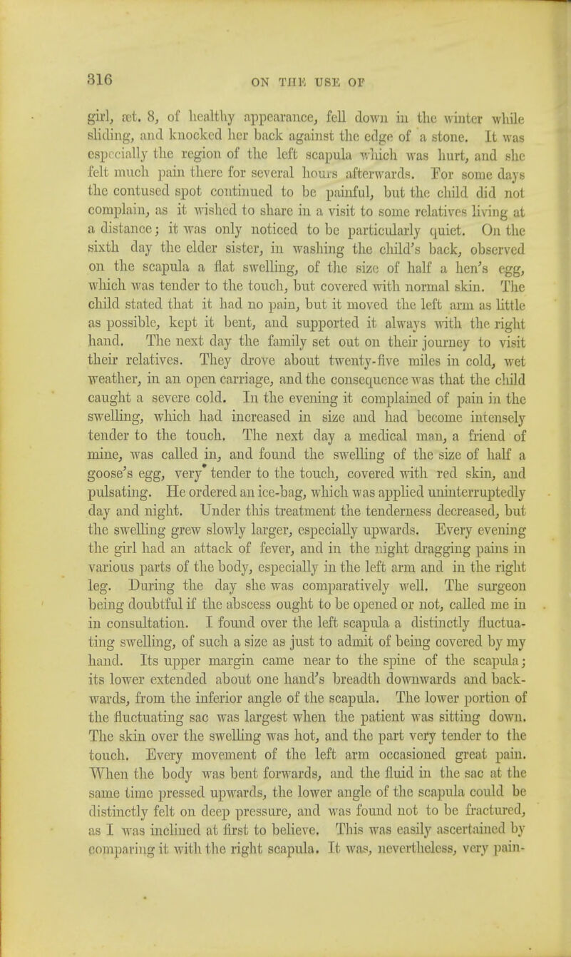 ON Til 14 USE 01 girl, set. 8, of healthy appearance, fell clown in the winter while sliding, and knocked her back against the edge of a stone. It was especially the region of the left scapula which was hurt, and she felt much pain there for several hours afterwards. For some days the contused spot continued to be painful, but the child did not complain, as it wished to share in a visit to some relatives living at a distance; it was only noticed to be particularly quiet. On the sixth day the elder sister, in washing the child's back, observed on the scapula a flat swelling, of the size of half a hen's egg, which was tender to the touch, but covered with normal skin. The child stated that it had no pain, but it moved the left arm as little as possible, kept it bent, and supported it always with the right hand. The next day the family set out on their journey to visit their relatives. They drove about twenty-five miles in cold, wet weather, in an open carriage, and the consequence was that the child caught a severe cold. In the evening it complained of pain in the swelling, which had increased in size and had become intensely tender to the touch. The next day a medical man, a friend of mine, was called in, and found the swelling of the size of half a goose's egg, very tender to the touch, covered with red skin, and pulsating. He ordered an ice-bag, which was applied uninterruptedly day and night. Under this treatment the tenderness decreased, but the swelling grew slowly larger, especially upwards. Every evening the girl had an attack of fever, and in the night dragging pains in various parts of the body, especially in the left arm and in the right leg. During the day she was comparatively well. The surgeon being doubtful if the abscess ought to be opened or not, called me in in consultation. I found over the left scapula a distinctly fluctua- ting swelling, of such a size as just to admit of being covered by my hand. Its upper margin came near to the spine of the scapida; its lower extended about one hand's breadth downwards and back- Avards, from the inferior angle of the scapula. The lower portion of the fluctuating sac was largest when the patient was sitting down. The skin over the swelling was hot, and the part very tender to the touch. Every movement of the left arm occasioned great pain. When the body was bent forwards, and the fluid in the sac at the same time pressed upwards, the lower angle of the scapula could be distinctly felt on deep pressure, and was found not to be fractured, as I was inclined at first to believe. This was easily ascertained by eoinpnring it with the right scapula. It was, nevertheless, very pain-