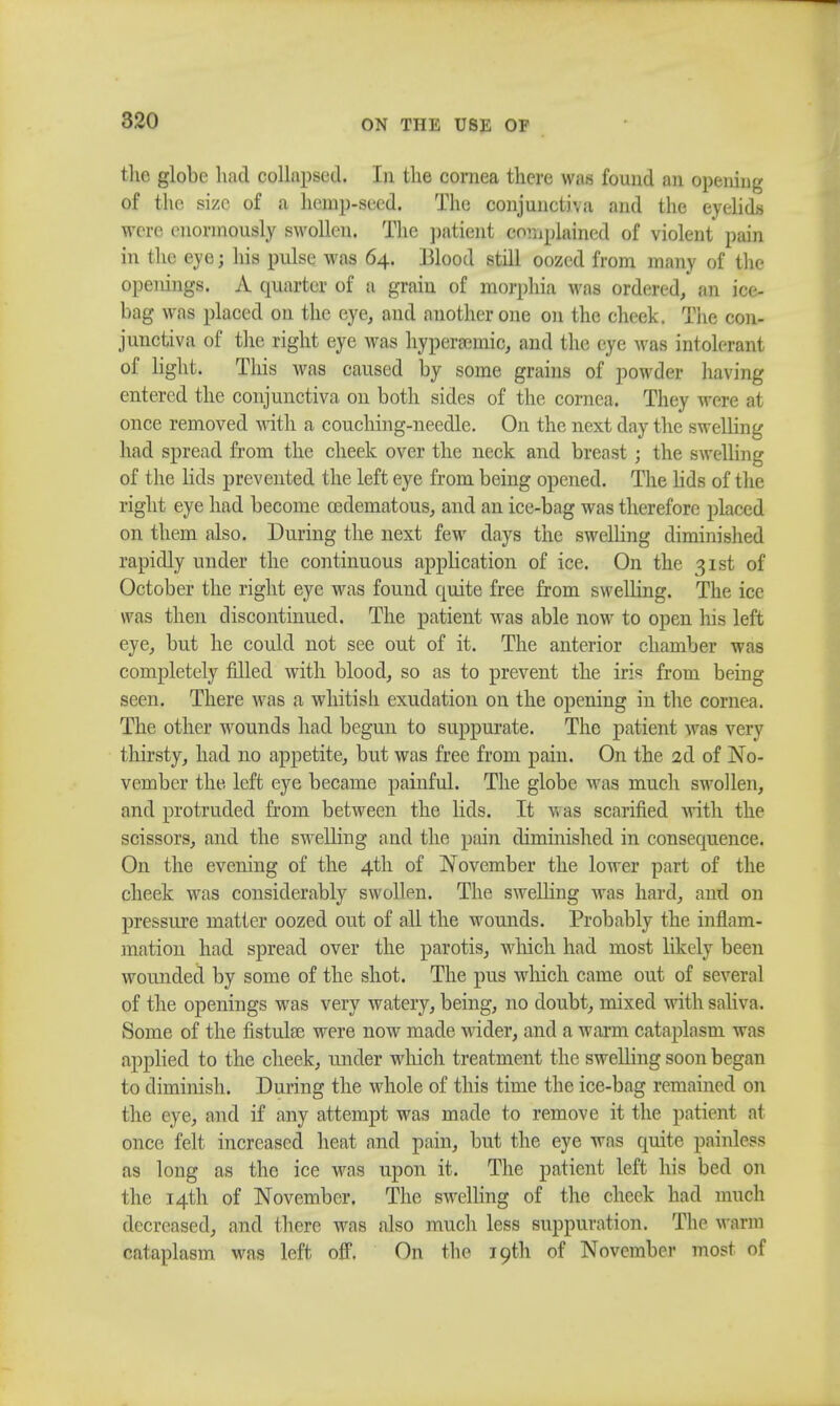 the globe had collapsed. In the cornea there was found ;m opening of the size of a hemp-seed. The conjunct)', a and the eyelids were enormously swollen. The patient complained of violent pain in the eye; his pulse was 64. Blood still oozed from many of tin- openings. A quarter of a grain of morphia Avas ordered, an ice- bag was placed on the eye, and another one on the cheek. The con- junctiva of the right eye was hyperannic, and the eye was intolerant of light. This was caused by some grains of powder having entered the conjunctiva on both sides of the cornea. They were at once removed with a couching-needle. On the next day the swelling had spread from the cheek over the neck and breast ; the swelling of the lids prevented the left eye from being opened. The lids of the right eye had become cedematous, and an ice-bag was therefore placed on them also. During the next few days the swelling diminished rapidly under the continuous application of ice. On the 31st of October the right eye was found quite free from swelling. The ice was then discontinued. The patient was able now to open his left eye, but he could not see out of it. The anterior chamber was completely filled with blood, so as to prevent the iris from being seen. There was a whitish exudation on the opening in the cornea. The other wounds had begun to suppurate. The patient was very thirsty, had no appetite, but was free from pain. On the 2d of No- vember the left eye became painful. The globe was much swollen, and protruded from between the lids. It was scarified with the scissors, and the swelling and the pain diminished in consequence. On the evening of the 4th of November the lower part of the cheek was considerably swollen. The swelling was hard, and on pressure matter oozed out of all the wounds. Probably the inflam- mation had spread over the parotis, which, had most likely been wounded by some of the shot. The pus which came out of several of the openings was very watery, being, no doubt, mixed with saliva. Some of the fistula? were now made wider, and a warm cataplasm was applied to the cheek, under which treatment the swelling soon began to diminish. During the whole of this time the ice-bag remained on the eye, and if any attempt was made to remove it the patient at once felt increased heat and pain, but the eye was quite painless as long as the ice was upon it. The patient left his bed on the 14th of November. The swelling of the cheek had much decreased, and there was also much less suppuration. The warm cataplasm was left off. On the 19th of November most of