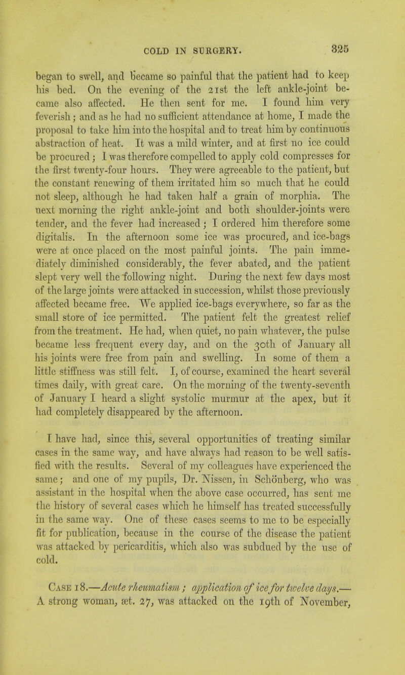 began to swell, and became so painful that the patient had to keep his bed. On the evening of the 21st the left ankle-joint be- came also affected. He then sent for me. I found him very feverish; and as he had no sufficient attendance at home, I made the proposal to take him into the hospital and to treat him by continuous abstraction of heat. It was a mild winter, and at first no ice could be procured j I was therefore compelled to apply cold compresses for the first twenty-four hours. They were agreeable to the patient, but the constant renewing of them irritated him so much that he could not sleep, although he had taken half a grain of morphia. The next morning the right ankle-joint and both shoulder-joints were tender, and the fever had increased; I ordered him therefore some digitalis. In the afternoon some ice was procured, and ice-bags were at once placed on the most painful joints. The pain imme- diately diminished considerably, the fever abated, and the patient slept very well the 'following night. During the next few days most of the large joints were attacked in succession, whilst those previously affected became free. We applied ice-bags everywhere, so far as the small store of ice permitted. The patient felt the greatest relief from the treatment. He had, when quiet, no pain whatever, the pulse became less frequent every day, and on the 30th of January all his joints were free from pain and swelling. In some of them a little stiffness was still felt. I, of course, examined the heart several times daily, with great care. On the morning of the twenty-seventh of January I heard a slight systolic murmur at the apex, but it had completely disappeared by the afternoon. I have had, since this, several opportunities of treating similar cases in the same way, and have always had reason to be well satis- fied with the results. Several of my colleagues have experienced the same; and one of my pupils, Dr. Nissen, in Schonberg, who was assistant in the hospital when the above case occurred, has sent me the history of several cases which he himself has treated successfully in the same way. One of these cases seems to me to be especially fit for publication, because in the course of the disease the patient was attacked by pericarditis, which also was subdued by the use of cold. Case 18.—Acute rheumatism ; application of ice for tivelve clays.— A strong woman, set. 27, was attacked on the 19th of November,