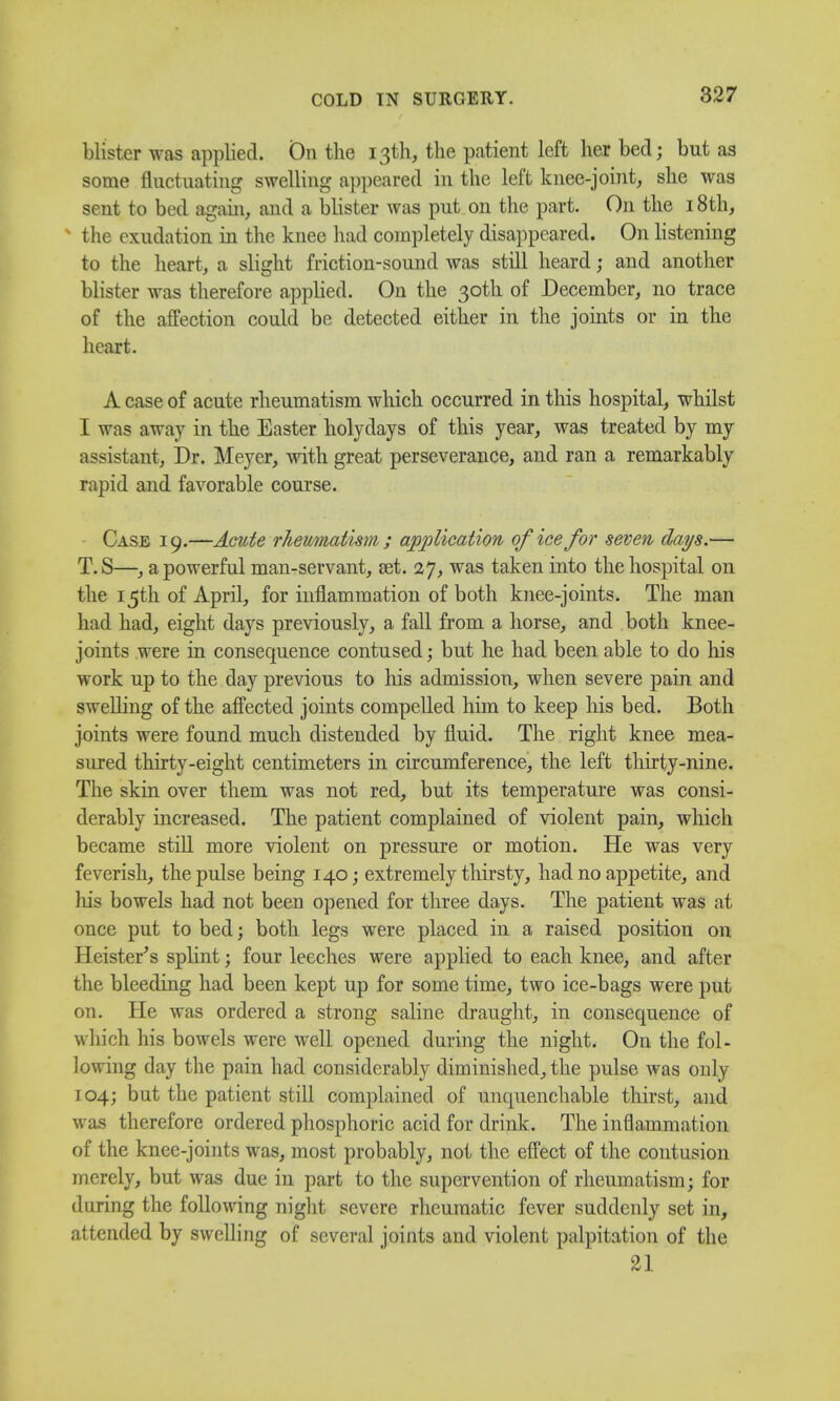 blister was applied. On the 13th, the patient left her bed; but as some fluctuating swelling appeared in the left knee-joint, she was sent to bed again, and a blister was put on the part. On the 18 th, N the exudation in the knee had completely disappeared. On listening to the heart, a slight friction-sound was still heard; and another blister was therefore applied. On the 30th of December, no trace of the affection could be detected either in the joints or in the heart. A case of acute rheumatism which occurred in this hospital, whilst I was away in the Easter holydays of this year, was treated by my assistant, Dr. Meyer, with great perseverance, and ran a remarkably rapid and favorable course. Case 19.—Acute rheumatism ; application of ice for seven days.— T.S—, a powerful man-servant, Eet. 27, was taken into the hospital on the 15th of April, for inflammation of both knee-joints. The man had had, eight days previously, a fall from a horse, and both knee- joints were in consequence contused; but he had been able to do his work up to the day previous to his admission, when severe pain and swelling of the affected joints compelled him to keep his bed. Both joints were found much distended by fluid. The right knee mea- sured thirty-eight centimeters in circumference, the left thirty-nine. The skin over them was not red, but its temperature was consi- derably increased. The patient complained of violent pain, which became still more violent on pressure or motion. He was very feverish, the pulse being 140; extremely thirsty, had no appetite, and his bowels had not been opened for three days. The patient was at once put to bed; both legs were placed in a raised position on Heister's splint; four leeches were applied to each knee, and after the bleeding had been kept up for some time, two ice-bags were put on. He was ordered a strong saline draught, in consequence of w hich his bowels were well opened during the night. On the fol- lowing day the pain had considerably diminished, the pulse was only 104; but the patient still complained of unquenchable thirst, and was therefore ordered phosphoric acid for drink. The inflammation of the knee-joints was, most probably, not the effect of the contusion merely, but was due in part to the supervention of rheumatism; for during the following night severe rheumatic fever suddenly set in, attended by swelling of several joints and violent palpitation of the 21
