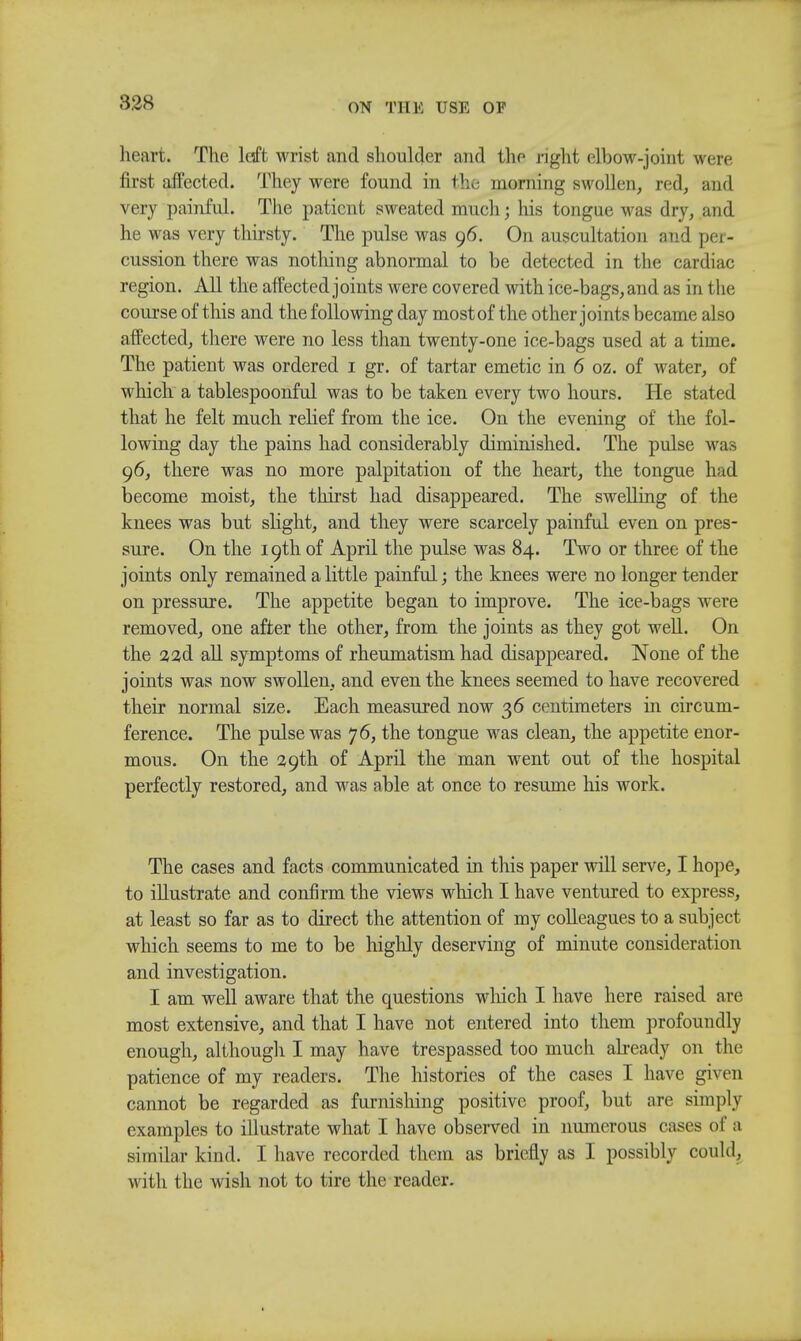 heart. The loft wrist and shoulder and the right elbow-joint were first affected. They were found in the morning swollen, red, and very painful. The patient sweated much; his tongue was dry, and he was very thirsty. The pulse was 96. On auscultation and per- cussion there was nothing abnormal to be detected in the cardiac region. All the affected joints were covered with ice-bags, and as in the course of this and the following day most of the other joints became also affected, there were no less than twenty-one ice-bags used at a time. The patient was ordered 1 gr. of tartar emetic in 6 oz. of water, of which a tablespoonful was to be taken every two hours. He stated that he felt much relief from the ice. On the evening of the fol- lowing day the pains had considerably diminished. The pulse was 96, there was no more palpitation of the heart, the tongue had become moist, the thirst had disappeared. The swelling of the knees was but slight, and they were scarcely painful even on pres- sure. On the 19th of April the pulse was 84. Two or three of the joints only remained a little painful; the knees were no longer tender on pressure. The appetite began to improve. The ice-bags were removed, one after the other, from the joints as they got well. On the a ad all symptoms of rheumatism had disappeared. None of the joints was now swollen, and even the knees seemed to have recovered their normal size. Each measured now 36 centimeters in circum- ference. The pulse was 76, the tongue was clean, the appetite enor- mous. On the 29th of April the man went out of the hospital perfectly restored, and was able at once to resume his work. The cases and facts communicated in this paper will serve, I hope, to illustrate and confirm the views which I have ventured to express, at least so far as to direct the attention of my colleagues to a subject which seems to me to be highly deserving of minute consideration and investigation. I am well aware that the questions which I have here raised are most extensive, and that I have not entered into them profoundly enough, although I may have trespassed too much already on the patience of my readers. The histories of the cases I have given cannot be regarded as furnishing positive proof, but are simply examples to illustrate what I have observed in numerous cases of a similar kind. I have recorded them as briefly as I possibly could, with the wish not to tire the reader.