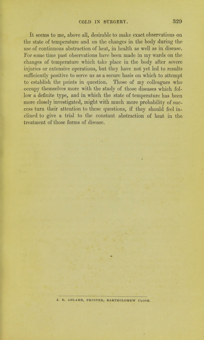 It seems to me, above all, desirable to make exact observations on the state of temperature and on the changes in the body during the use of continuous abstraction of heat, in health as well as in disease. For some time past observations have been made in my wards on the changes of temperature which take place in the body after severe injuries or extensive operations, but they have not yet led to results sufficiently positive to serve us as a secure basis on which to attempt to establish the points in question. Those of my colleagues who occupy themselves more with the study of those diseases which fol- low a definite type, and in which the state of temperature has been more closely investigated, might with much more probability of suc- cess turn their attention to these questions, if they should feel in- clined to give a trial to the constant abstraction of heat in the treatment of those forms of disease. J. K. ADI.ARD, PRINTER, BARTHOLOMEW CLOSE.