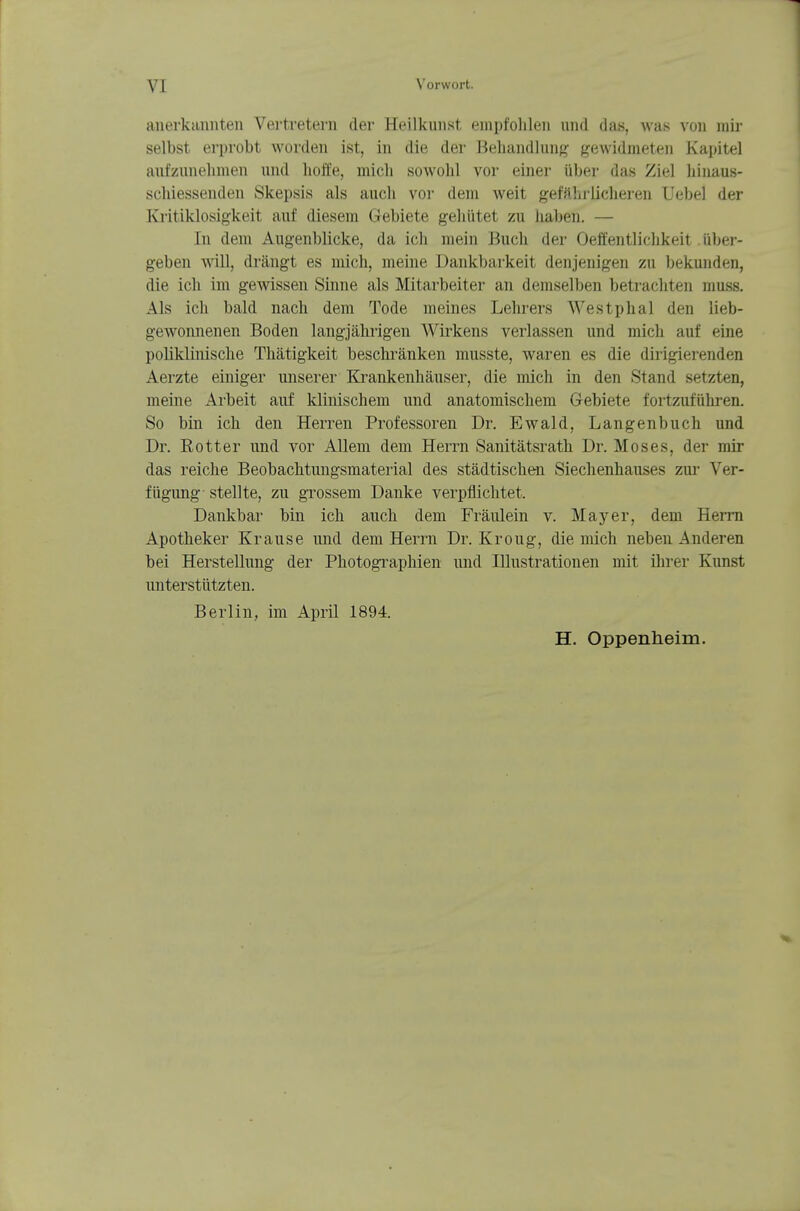 anerkannten Vertretern der Heilkunst empfolilen und das, was von mir selbst erprobt worden ist, in die der Behandlung gewidmeten Kapitel aufzunehmen und holfe, mich sowohl vor einer über das Ziel hinaus- schiessenden Skepsis als auch voi- dem Aveit gefährlicheren Uebel der Kritiklosigkeit auf diesem Gebiete gehütet zu haben. — In dem Augenblicke, da ich mein Buch der Oeffentlichkeit über- geben will, drängt es mich, meine Dankbarkeit denjenigen zu bekunden, die ich im gewissen Sinne als Mitarbeiter an demselben betrachten muss. Als ich bald nach dem Tode meines Lehrers Westphal den lieb- gewonnenen Boden langjährigen AVirkens verlassen und mich auf eine poliklinische Thätigkeit beschränken musste, waren es die dirigierenden Aerzte einiger unserer Ki-ankenhäuser, die mich in den Stand setzten, meine Arbeit auf klinischem und anatomischem Gebiete fortzufüliren. So bin ich den Herren Professoren Dr. Ewald, Langenbuch und Dr. Eotter und vor Allem dem Herrn Sanitätsrath Dr. Moses, der mir das reiche Beobachtungsmaterial des städtischen Siechenhauses zur Ver- fügung stellte, zu grossem Danke verpflichtet. Dankbar bin ich auch dem Fräulein v. Mayer, dem Herrn Apotheker Krause und dem Herrn Dr. Kroug, die mich neben Anderen bei Herstellung der Photographien und Illustrationen mit ihrer Kunst unterstützten. Berlin, im April 1894. H. Oppenheim.