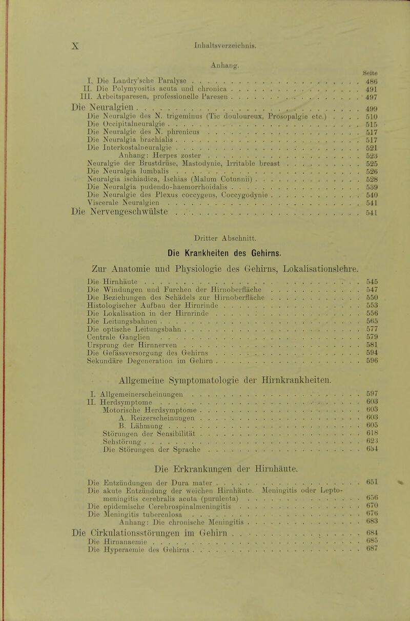 Seite I. Die Laudry'sche Paralyse 4H() II. Die Polymyositis iicuta luid clironica 491 III. Arboitspareson, prülessioiielle l'an'seii ■ 497 Die Neuralgien 49«j JJie Ni'uralf^ic des N. trigeniiiuis (Tic douloureux, Prosopalgie etc.) .... .510 Die C)ceipitaIiuMiralgie 515 Die Neuruifjie des N. phrenicus 517 Die Neiiralgia bracliialis 517 Die Interkostalneuralgie 521 Anhang: Herpes zoster 5ü;j Neuralgie der Brustdrüse, Mastodynie, Irritable breast 525 Die Neuralgia lumbalis 526 Neuralgia ischiadica, Ischias (Malum Cotunnii) 528 Die Neuralgia ])udendü-haemorrhoidalis 5b!i Die Neuralgie des Plexus eoceygeus, Coccygodynie 540 Viscerale Neuralgien 5-11 Die Nerveilgeschwülste . .-,41 Dritter Abschnitt. Die Krankheiten des Gehirns. Zill' Anatomie und Physiologie des Gehirns, Lokalisationslehre. Die Hirnhäute 545 Die Windungen und Furchen der Hirnoberfläche 547 Die Beziehungen des Schädels zur Hirnoberfläche 550 Histologischer Aufbau der Hirnrinde 553 Die Lokalisation in der Hirnrinde : 556 Die Leitungsbahuen 565 Die optische Leitungsbahn 577 Centrale Ganglien 579 Ursprung der Hirnnerven 581 Die Uefässversorgung des Gehirns 594 Sekundäre Degeneration im Gehirn 596 Allgemeine Symptomatologie der Hii'iikrankheiten. I. Allgemeinerscheinungen 597 II. Herdsymptome 603 Motorische Herdsymptome 6ü3 A. Reizerscheinungen 603 B. Lähmung 605 Störungen der Sensibilität 618 Sehstörung ''2$ Die Störungen der Sprache 6i)4 Die Erkrankungen der Hirnhäute. Die Entzündungen der Dura mater 651 Die akute Entzündung der weichen Hirnhäute. Meningitis oder Lcpto- meningitis cerebralis acuta (ijurulenta) 6^)() Die epidemische (Jerebrospinalmeningitis 6(0 Die Meningitis tubercidosa Anhang: Die chronische ]\leningitis 683 Die Cirkulationsstörungeii im (leliirn . . ■ 684 Die Hirnanacmie 685 Die Hyperaemie des Gehirns 687