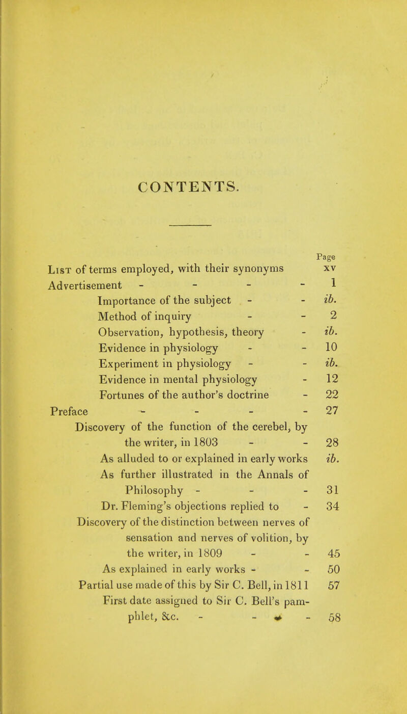 CONTENTS. Page List of terras employed, with their synonyms xv Advertisement - - - 1 Importance of the subject - - ib. Method of inquiry - 2 Observation, hypothesis, theory - ib. Evidence in physiology - - 10 Experiment in physiology - - ib. Evidence in mental physiology - 12 Fortunes of the author's doctrine - 22 Preface - - - - 27 Discovery of the function of the cerebel, by the writer, in 1803 - - 28 As alluded to or explained in early works ib. As further illustrated in the Annals of Philosophy - - 31 Dr. Fleming's objections replied to - 34 Discovery of the distinction between nerves of sensation and nerves of volition, by the writer, in 1809 - - 45 As explained in early works - 50 Partial use made of this by Sir C. Bell, in 1811 57 First date assigned to Sir C. Bell's pam- phlet, &c. * - 58