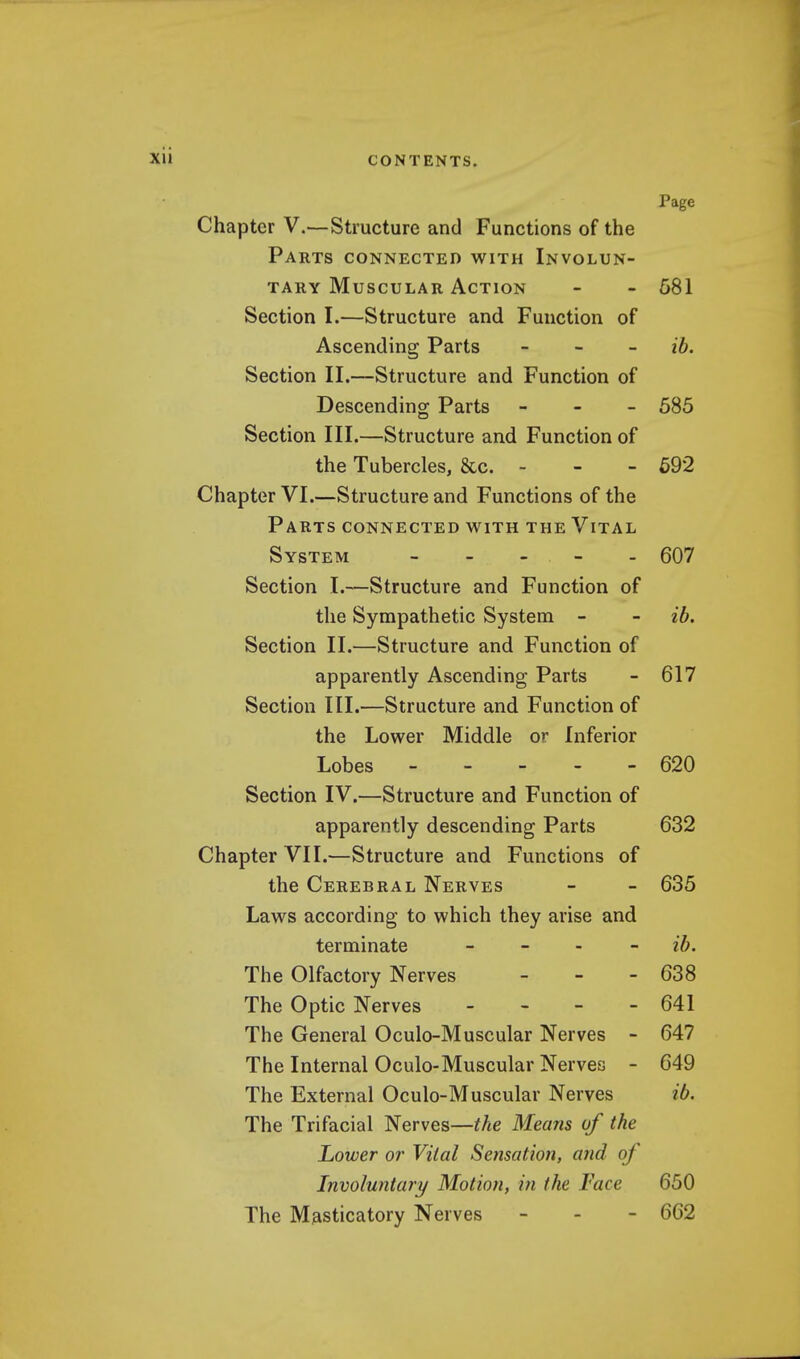 Page Chapter V.—Structure and Functions of the Parts connected with Involun- tary Muscular Action - - 581 Section I.—Structure and Function of Ascending Parts - ib. Section II.—Structure and Function of Descending Parts - 585 Section III.—Structure and Function of the Tubercles, &c. - - - 592 Chapter VI.—Structure and Functions of the Parts connected with the Vital System - 607 Section I.—Structure and Function of the Sympathetic System - - ib. Section II.—Structure and Function of apparently Ascending Parts - 617 Section III.—Structure and Function of the Lower Middle or Inferior Lobes 620 Section IV.—Structure and Function of apparently descending Parts 632 Chapter VII.—Structure and Functions of the Cerebral Nerves - - 635 Laws according to which they arise and terminate - - - - ib. The Olfactory Nerves - - - 638 The Optic Nerves - - - - 641 The General Oculo-Muscular Nerves - 647 The Internal Oculo-Muscular Nerves - 649 The External Oculo-Muscular Nerves ib. The Trifacial Nerves—the Means of the Lower or Vital Sensation, and of Involuntary Motion, in the Face 650 The Masticatory Nerves - - - 662