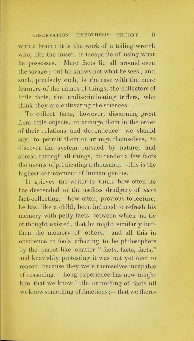 with a brain : it is the work of a toiling wretch who, like the miser, is incapable of using what he possesses. Mere facts lie all around even the savage ; but he knows not what he sees ; and such, precisely such, is the case with the mere learners of the names of things, the collectors of little facts, the undiscriminating triflers, who think they are cultivating the sciences. To collect facts, however, discerning great from little objects, to arrange them in the order of their relations and dependence—we should say, to permit them to arrange themselves, to discover the system pursued by nature, and spread through all things, to render a few facts the means of predicating a thousand,—this is the highest achievement of human genius. It grieves the writer to think how often he has descended to the useless drudgery of mere fact-collecting,—how often, previous to lecture, he has, like a child, been induced to refresh his memory with petty facts between which no tie of thought existed, that he might similarly bur- then the memory of others,—and all this in obedience to fools affecting to be philosophers by the parrot-like chatter  facts, facts, facts, and knavishly protesting it was not yet time to reason, because they were themselves incapable of reasoning. Long experience has now taught him that we know little or nothing of facts till we know something of functions; — that we there-