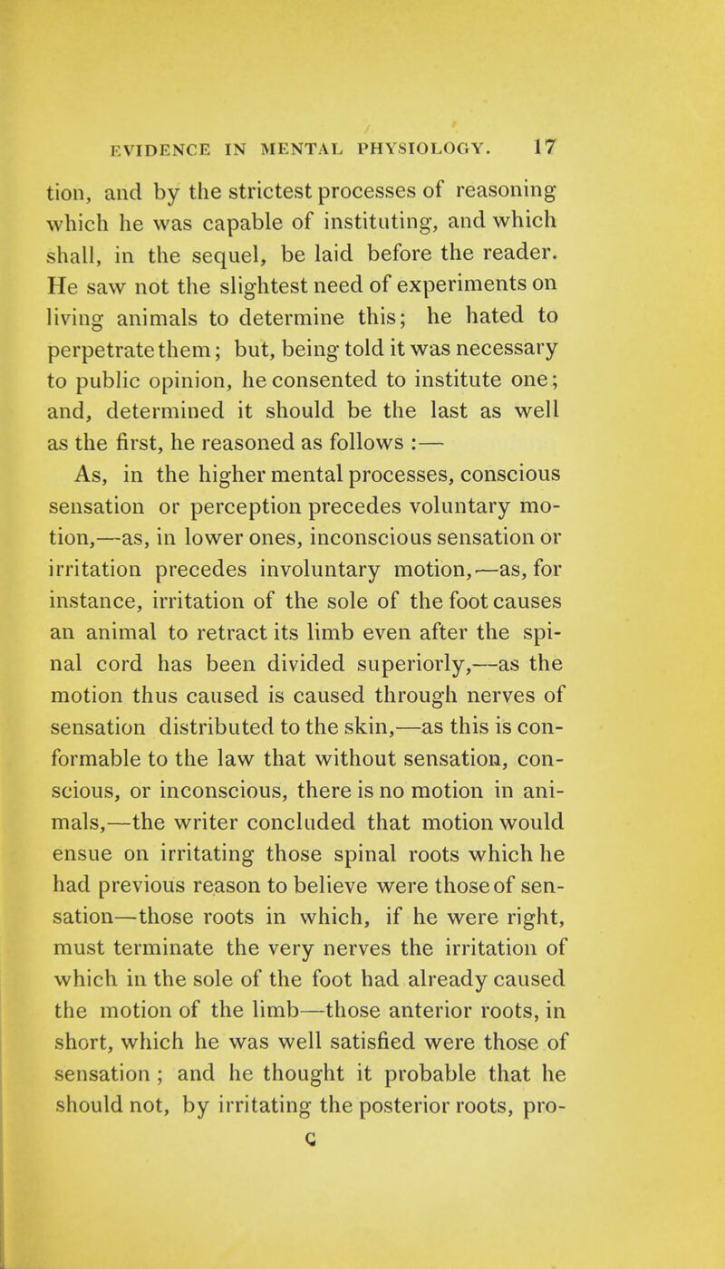 tion, and by the strictest processes of reasoning which he was capable of instituting, and which shall, in the sequel, be laid before the reader. He saw not the slightest need of experiments on living animals to determine this; he hated to perpetrate them; but, being told it was necessary to public opinion, he consented to institute one; and, determined it should be the last as well as the first, he reasoned as follows :— As, in the higher mental processes, conscious sensation or perception precedes voluntary mo- tion,—as, in lower ones, inconscious sensation or irritation precedes involuntary motion,-—as, for instance, irritation of the sole of the foot causes an animal to retract its limb even after the spi- nal cord has been divided superiorly,—as the motion thus caused is caused through nerves of sensation distributed to the skin,—as this is con- formable to the law that without sensation, con- scious, or inconscious, there is no motion in ani- mals,—the writer concluded that motion would ensue on irritating those spinal roots which he had previous reason to believe were those of sen- sation—those roots in which, if he were right, must terminate the very nerves the irritation of which in the sole of the foot had already caused the motion of the limb—those anterior roots, in short, which he was well satisfied were those of sensation ; and he thought it probable that he should not, by irritating the posterior roots, pro-