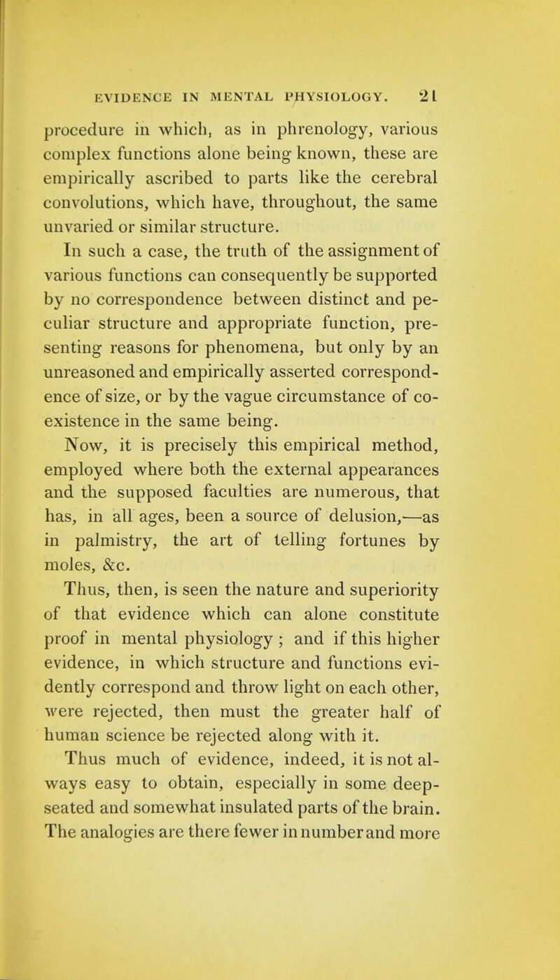 procedure in which, as in phrenology, various complex functions alone being known, these are empirically ascribed to parts like the cerebral convolutions, which have, throughout, the same unvaried or similar structure. In such a case, the truth of the assignment of various functions can consequently be supported by no correspondence between distinct and pe- culiar structure and appropriate function, pre- senting reasons for phenomena, but only by an unreasoned and empirically asserted correspond- ence of size, or by the vague circumstance of co- existence in the same being. Now, it is precisely this empirical method, employed where both the external appearances and the supposed faculties are numerous, that has, in all ages, been a source of delusion,—as in palmistry, the art of telling fortunes by moles, &c. Thus, then, is seen the nature and superiority of that evidence which can alone constitute proof in mental physiology ; and if this higher evidence, in which structure and functions evi- dently correspond and throw light on each other, were rejected, then must the greater half of human science be rejected along with it. Thus much of evidence, indeed, it is not al- ways easy to obtain, especially in some deep- seated and somewhat insulated parts of the brain. The analogies are there fewer in number and more