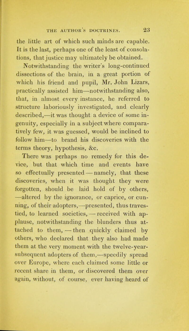 the little art of which such minds are capable. It is the last, perhaps one of the least of consola- tions, that justice may ultimately be obtained. Notwithstanding the writer's long-continued dissections of the brain, in a great portion of which his friend and pupil, Mr. John Lizars, practically assisted him—notwithstanding also, that, in almost every instance, he referred to structure laboriously investigated, and clearly described,—it was thought a device of some in- genuity, especially in a subject where compara- tively few, it was guessed, would be inclined to follow him—to brand his discoveries with the terms theory, hypothesis, &c. There was perhaps no remedy for this de- vice, but that which time and events have so effectually presented — namely, that these discoveries, when it was thought they were forgotten, should be laid hold of by others, —altered by the ignorance, or caprice, or cun- ning, of their adopters,—presented, thus traves- tied, to learned societies, — received with ap- plause, notwithstanding the blunders thus at- tached to them, — then quickly claimed by others, who declared that they also had made them at the very moment with the twelve-year- subsequent adopters of them,—speedily spread over Europe, where each claimed some little or recent share in them, or discovered them over again, without, of course, ever having heard of