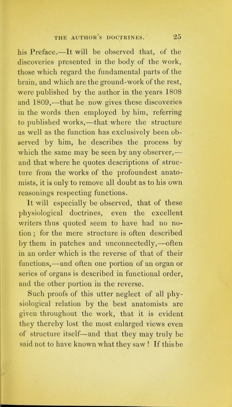 his Preface.—It will be observed that, of the discoveries presented in the body of the work, those which regard the fundamental parts of the brain, and which are the ground-work of the rest, were published by the author in the years 1808 and 1809,—that he now gives these discoveries in the words then employed by him, referring to published works,—that where the structure as well as the function has exclusively been ob- served by him, he describes the process by which the same may be seen by any observer,— and that where he quotes descriptions of struc- ture from the works of the profoundest anato- mists, it is only to remove all doubt as to his own reasonings respecting functions. It will especially be observed, that of these physiological doctrines, even the excellent writers thus quoted seem to have had no no- tion ; for the mere structure is often described by them in patches and unconnectedly,—often in an order which is the reverse of that of their functions,—and often one portion of an organ or series of organs is described in functional order, and the other portion in the reverse. Such proofs of this utter neglect of all phy- siological relation by the best anatomists are given throughout the work, that it is evident they thereby lost the most enlarged views even of structure itself—and that they may truly be said not to have known what they saw ! If this be