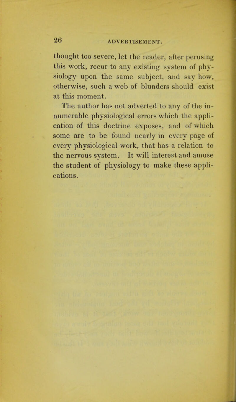 thought too severe, let the reader, after perusing this work, recur to any existing system of phy- siology upon the same subject, and say how, otherwise, such a web of blunders should exist at this moment. The author has not adverted to any of the in- numerable physiological errors which the appli- cation of this doctrine exposes, and of which some are to be found nearly in every page of every physiological work, that has a relation to the nervous system. It will interest and amuse the student of physiology to make these appli- cations.