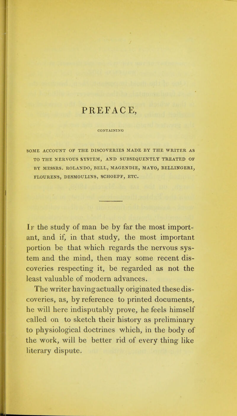 PREFACE, CONTAINING SOME ACCOUNT OF THE DISCOVERIES MADE BY THE WRITER AS TO THE NERVOUS SYSTEM, AND SUBSEQUENTLY TREATED OF BY MESSRS. ROLANDO, BELL, MAGENDIE, MAYO, BELLINGERI, FLOURENS, DESMOULINS, SCHOEPF, ETC. If the study of man be by far the most import- ant, and if, in that study, the most important portion be that which regards the nervous sys- tem and the mind, then may some recent dis- coveries respecting it, be regarded as not the least valuable of modern advances. The writer having actually originated these dis- coveries, as, by reference to printed documents, he will here indisputably prove, he feels himself called on to sketch their history as preliminary to physiological doctrines which, in the body of the work, will be better rid of every thing like literary dispute.