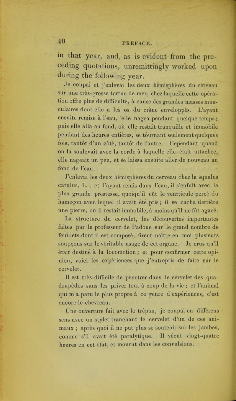 PREFACE. in that year, and, as is evident from the pre- ceding quotations, unremittingly worked upon during the following year. Je coupai et j'enlevai les deux hemispheres du cerveau sur une tres-grosse tortue de mer, chez laquelle cette opera- tion offre plus de difficulte, a cause des grandes masses mus- culaires dont elle a les os du crane enveloppes. L'ayant ensuite remise a l'eau, elle nagea pendant quelque temps ; puis elle alia au fond, ou elle restait tranquille et immobile pendant des heures entieres, se tournant seulement quelques fois, tantot d'un cote, tan tot de l'autre. Cependant quand on la soulevait avec la corde a laquelle elle etait attachee, elle nageait un peu, et se laissa ensuite aller de nouveau au fond de l'eau. J'enlevai les deux hemispheres du cerveau chez le squalus catulus, L. ; et l'ayant remis dans l'eau, il s'enfuit avec la plus grande prestesse, quoiqu'il eut le ventricule perce du hamecjon avec lequel il avait et.e pris; il se cacha derriere une pierre, ou il restait immobile, a moinsqu'il nefut agace. La structure du cervelet, les decouvertes importantes faites par le professeur de Padoue sur le grand nombre de feuillets dont il est compose, firent naitre en moi plusieurs soupgons sur le veritable usage de cetorgane. Je crus qu'il etait destine a la locomotion ; et pour confirmer cette opi- nion, voici les experiences que j'entrepris de faire sur le cervelet. II est tres-difficile de penetrer dans le cervelet des qua- drupedes sans les priver tout a coup de la vie ; et l'animal qui m'a paru le plus propre a ce genre d'experiences, c'est encore le chevreau. Une ouverture fait avec le trepan, je coupai en differens sens avec un stylet tranchant le cervelet d'un de ces ani- maux ; apres quoi il ne put plus se soutenir sur les jambes, comme s'il avait ete paralytique. II vecut vingt-quatre heures en cet etat, et mourut dans les convulsions.