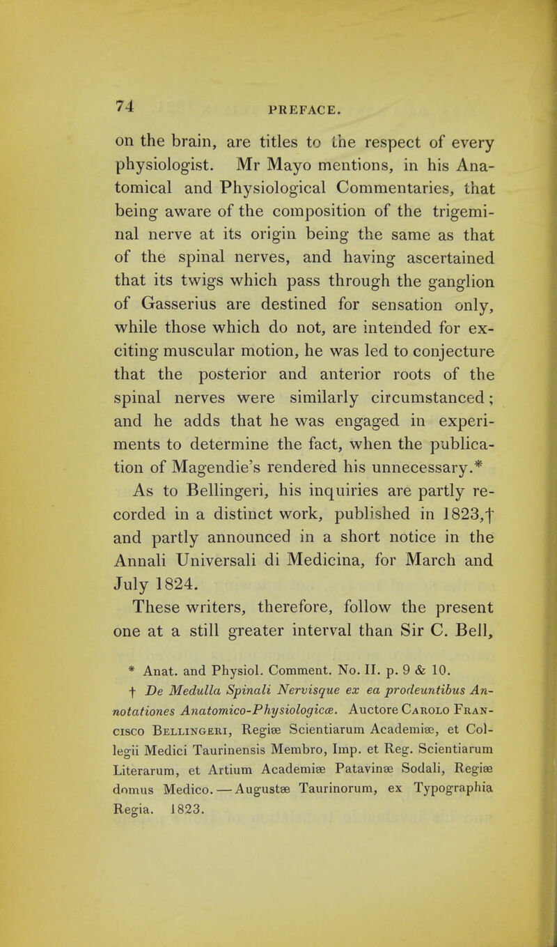 on the brain, are titles to the respect of every physiologist. Mr Mayo mentions, in his Ana- tomical and Physiological Commentaries, that being aware of the composition of the trigemi- nal nerve at its origin being the same as that of the spinal nerves, and having ascertained that its twigs which pass through the ganglion of Gasserius are destined for sensation only, while those which do not, are intended for ex- citing muscular motion, he was led to conjecture that the posterior and anterior roots of the spinal nerves were similarly circumstanced; and he adds that he was engaged in experi- ments to determine the fact, when the publica- tion of Magendie's rendered his unnecessary.* As to Bellingeri, his inquiries are partly re- corded in a distinct work, published in I823,j and partly announced in a short notice in the Annali Universali di Medicina, for March and July 1824. These writers, therefore, follow the present one at a still greater interval than Sir C. Bell, * Anat. and Physiol. Comment. No. II. p. 9 & 10. f De Medulla Spinali Nervisgue ex ea procleuntibus An- notationes Anatomico-Physiologicce. Auctore Carolo Fran- cisco Bellingeri, Regise Scientiarum Academise, et Col- legii Medici Taurinensis Membro, Imp. et Reg. Scientiarum Literarum, et Artium Academiae Patavinge Sodali, Regias domus Medico.—Augustse Taurinorum, ex Typographia Regia. 1823.