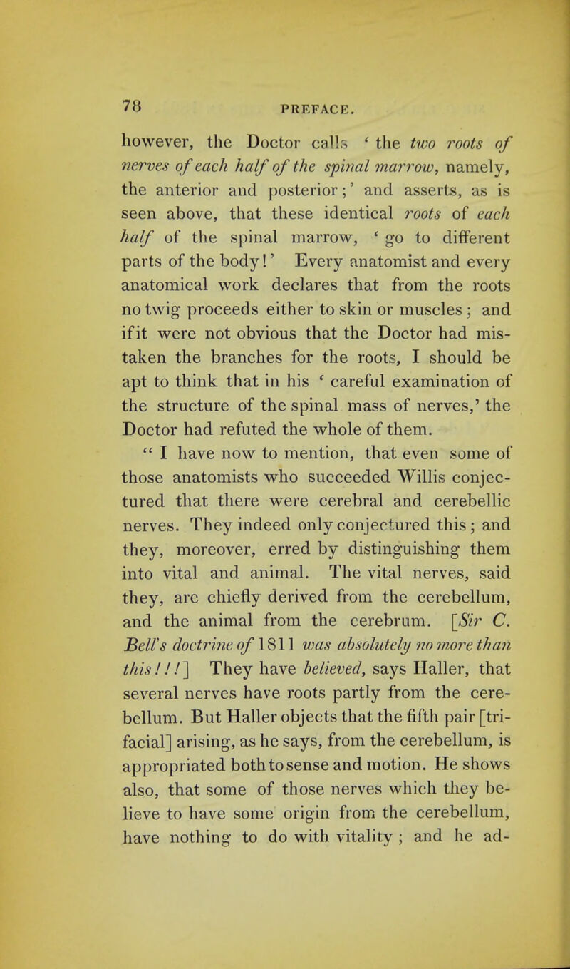 however, the Doctor calls ' the two roots of nerves of each half of the spinal marrow, namely, the anterior and posterior;' and asserts, as is seen above, that these identical roots of each half of the spinal marrow, ' go to different parts of the body!' Every anatomist and every anatomical work declares that from the roots no twig proceeds either to skin or muscles ; and if it were not obvious that the Doctor had mis- taken the branches for the roots, I should be apt to think that in his ' careful examination of the structure of the spinal mass of nerves,' the Doctor had refuted the whole of them.  I have now to mention, that even some of those anatomists who succeeded Willis conjec- tured that there were cerebral and cerebellic nerves. They indeed only conjectured this; and they, moreover, erred by distinguishing them into vital and animal. The vital nerves, said they, are chiefly derived from the cerebellum, and the animal from the cerebrum. [Sir C. Bell's doctrine of 1811 was absolutely no more than this!I/] They have believed, says Haller, that several nerves have roots partly from the cere- bellum. But Haller objects that the fifth pair [tri- facial] arising, as he says, from the cerebellum, is appropriated both to sense and motion. He shows also, that some of those nerves which they be- lieve to have some origin from the cerebellum, have nothing to do with vitality ; and he ad-