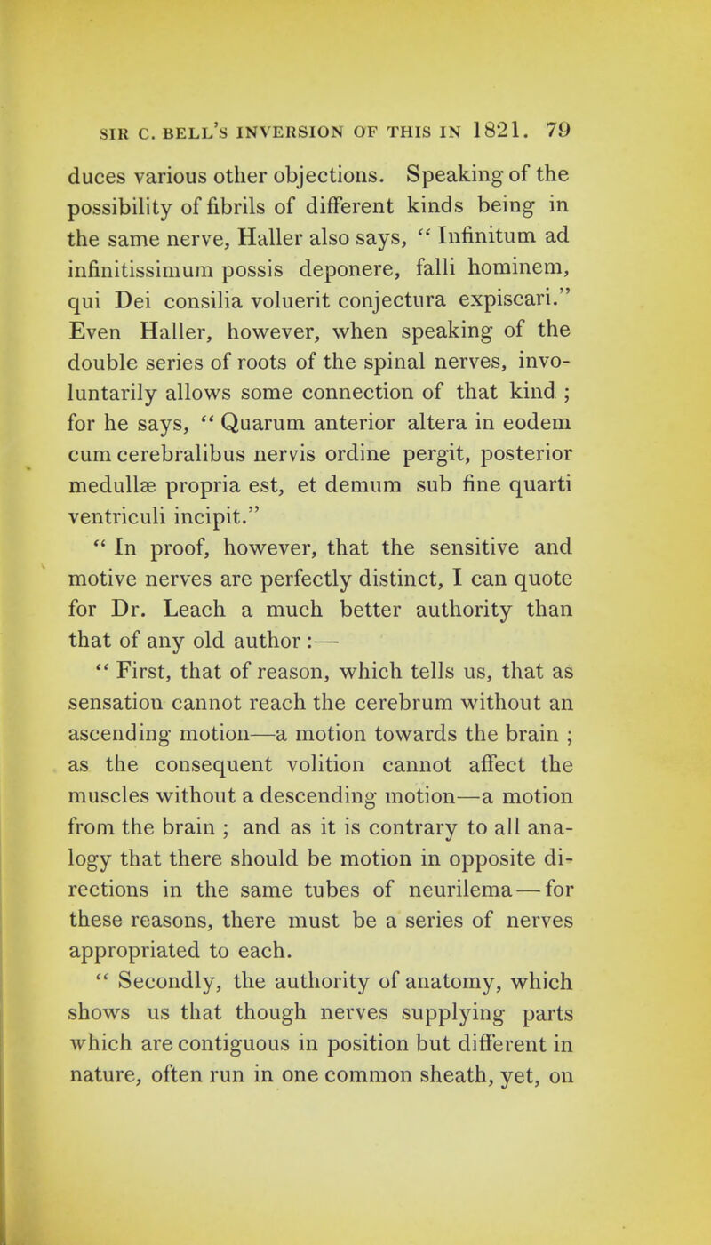 duces various other objections. Speaking of the possibility of fibrils of different kinds being in the same nerve, Haller also says,  Infinitum ad infinitissimum possis deponere, falli hominem, qui Dei consilia voluerit conjectura expiscari. Even Haller, however, when speaking of the double series of roots of the spinal nerves, invo- luntarily allows some connection of that kind ; for he says,  Quarum anterior altera in eodem cum cerebralibus nervis ordine pergit, posterior medullar propria est, et demum sub fine quarti ventriculi incipit.  In proof, however, that the sensitive and motive nerves are perfectly distinct, I can quote for Dr. Leach a much better authority than that of any old author :—  First, that of reason, which tells us, that as sensation cannot reach the cerebrum without an ascending motion—a motion towards the brain ; as the consequent volition cannot affect the muscles without a descending motion—a motion from the brain ; and as it is contrary to all ana- logy that there should be motion in opposite di- rections in the same tubes of neurilema — for these reasons, there must be a series of nerves appropriated to each.  Secondly, the authority of anatomy, which shows us that though nerves supplying parts which are contiguous in position but different in nature, often run in one common sheath, yet, on