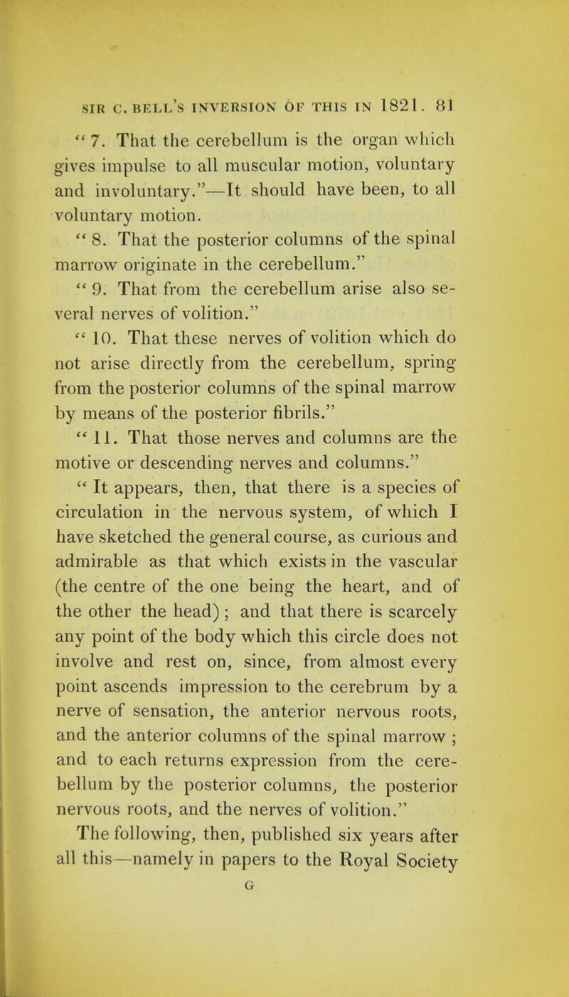  7. That the cerebellum is the organ which gives impulse to all muscular motion, voluntary and involuntary.—It should have been, to all voluntary motion.  8. That the posterior columns of the spinal marrow originate in the cerebellum.  9. That from the cerebellum arise also se- veral nerves of volition.  10. That these nerves of volition which do not arise directly from the cerebellum, spring from the posterior columns of the spinal marrow by means of the posterior fibrils. 11. That those nerves and columns are the motive or descending nerves and columns.  It appears, then, that there is a species of circulation in the nervous system, of which I have sketched the general course, as curious and admirable as that which exists in the vascular (the centre of the one being the heart, and of the other the head); and that there is scarcely any point of the body which this circle does not involve and rest on, since, from almost every point ascends impression to the cerebrum by a nerve of sensation, the anterior nervous roots, and the anterior columns of the spinal marrow ; and to each returns expression from the cere- bellum by the posterior columns, the posterior nervous roots, and the nerves of volition. The following, then, published six years after all this—namely in papers to the Royal Society