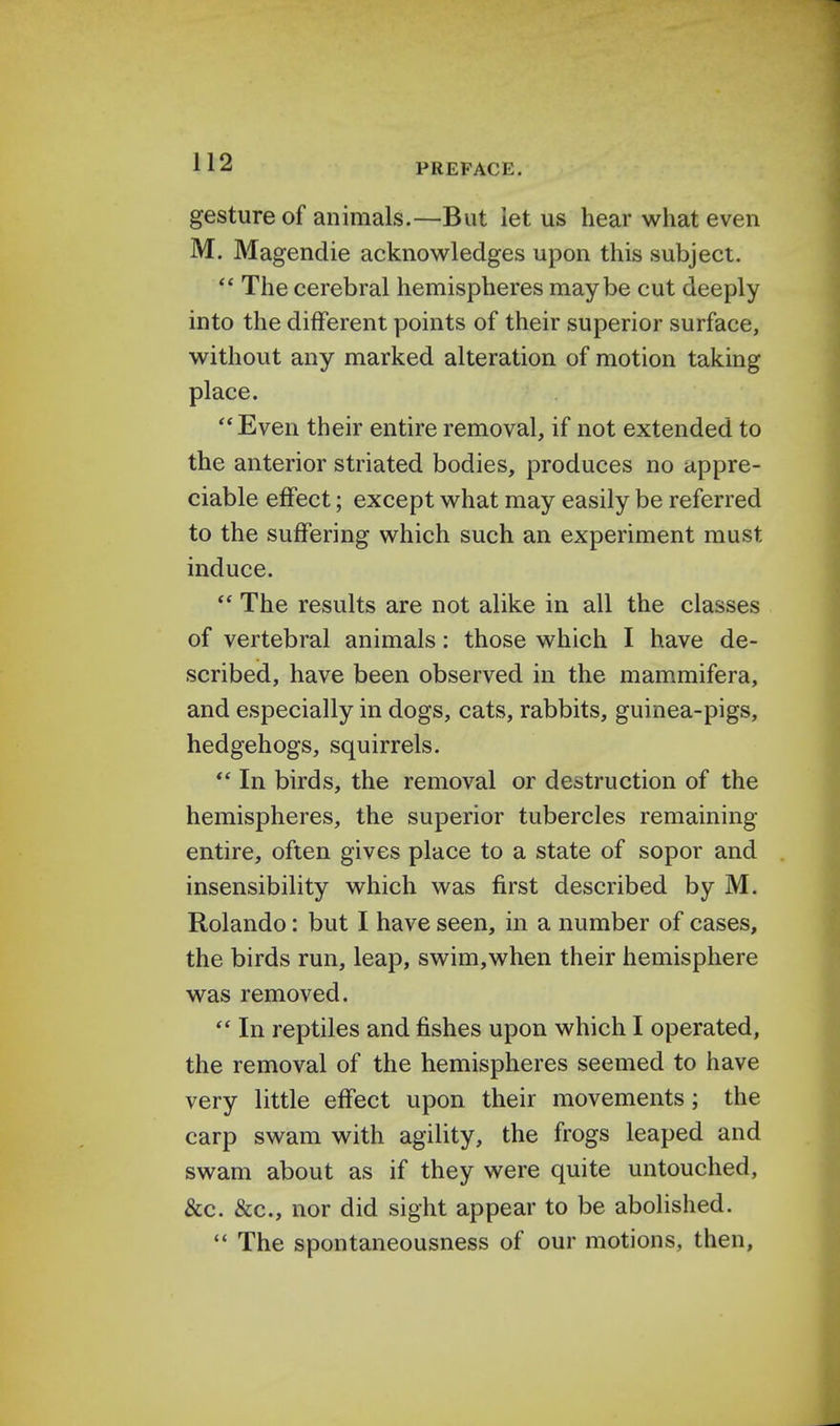 PREFACE. gesture of animals.—But let us hear what even M. Magendie acknowledges upon this subject.  The cerebral hemispheres maybe cut deeply into the different points of their superior surface, without any marked alteration of motion taking place. Even their entire removal, if not extended to the anterior striated bodies, produces no appre- ciable effect; except what may easily be referred to the suffering which such an experiment must induce.  The results are not alike in all the classes of vertebral animals: those which I have de- scribed, have been observed in the mammifera, and especially in dogs, cats, rabbits, guinea-pigs, hedgehogs, squirrels.  In birds, the removal or destruction of the hemispheres, the superior tubercles remaining entire, often gives place to a state of sopor and insensibility which was first described by M. Rolando: but I have seen, in a number of cases, the birds run, leap, swim,when their hemisphere was removed.  In reptiles and fishes upon which I operated, the removal of the hemispheres seemed to have very little effect upon their movements; the carp swam with agility, the frogs leaped and swam about as if they were quite untouched, &c. &c, nor did sight appear to be abolished.  The spontaneousness of our motions, then,