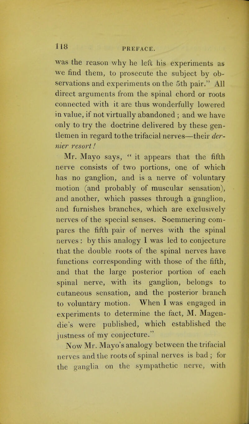 PREFACE. was the reason why he left his experiments as we find them, to prosecute the subject by ob- servations and experiments on the 5th pair. All direct arguments from the spinal chord or roots connected with it are thus wonderfully lowered in value, if not virtually abandoned ; and we have only to try the doctrine delivered by these gen- tlemen in regard to the trifacial nerves—their der- nier resort! Mr. Mayo says,  it appears that the fifth nerve consists of two portions, one of which has no ganglion, and is a nerve of voluntary motion (and probably of muscular sensation), and another, which passes through a ganglion, and furnishes branches, which are exclusively nerves of the special senses. Soemmering com- pares the fifth pair of nerves with the spinal nerves : by this analogy I was led to conjecture that the double roots of the spinal nerves have functions corresponding with those of the fifth, and that the large posterior portion of each spinal nerve, with its ganglion, belongs to cutaneous sensation, and the posterior branch to voluntary motion. When I was engaged in experiments to determine the fact, M. Magen- die's were published, which established the justness of my conjecture. Now Mr. Mayo's analogy between the trifacial nerves and the roots of spinal nerves is bad ; for the ganglia on the sympathetic nerve, with