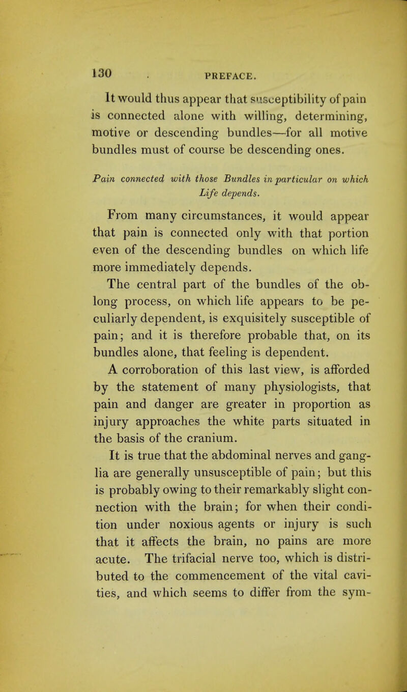 It would thus appear that susceptibility of pain is connected alone with willing, determining, motive or descending bundles—for all motive bundles must of course be descending ones. Pain connected with those Bundles in particular on which Life depends. From many circumstances, it would appear that pain is connected only with that portion even of the descending bundles on which life more immediately depends. The central part of the bundles of the ob- long process, on which life appears to be pe- culiarly dependent, is exquisitely susceptible of pain; and it is therefore probable that, on its bundles alone, that feeling is dependent. A corroboration of this last view, is afforded by the statement of many physiologists, that pain and danger are greater in proportion as injury approaches the white parts situated in the basis of the cranium. It is true that the abdominal nerves and gang- lia are generally unsusceptible of pain; but this is probably owing to their remarkably slight con- nection with the brain; for when their condi- tion under noxious agents or injury is such that it affects the brain, no pains are more acute. The trifacial nerve too, which is distri- buted to the commencement of the vital cavi- ties, and which seems to differ from the sym-