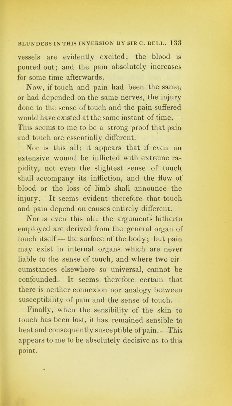 vessels are evidently excited; the blood is poured out; and the pain absolutely increases for some time afterwards. Now, if touch and pain had been the same, or had depended on the same nerves, the injury done to the sense of touch and the pain suffered would have existed at the same instant of time.— This seems to me to be a strong proof that pain and touch are essentially different. Nor is this all: it appears that if even an extensive wound be inflicted with extreme ra- pidity, not even the slightest sense of touch shall accompany its infliction, and the flow of blood or the loss of limb shall announce the injury.—It seems evident therefore that touch and pain depend on causes entirely different. Nor is even this all: the arguments hitherto employed are derived from the general organ of touch itself — the surface of the body; but pain may exist in internal organs which are never liable to the sense of touch, and where two cir- cumstances elsewhere so universal, cannot be confounded.—It seems therefore certain that there is neither connexion nor analogy between susceptibility of pain and the sense of touch. Finally, when the sensibility of the skin to touch has been lost, it has remained sensible to heat and consequently susceptible of pain.—This appears to me to be absolutely decisive as to this point.