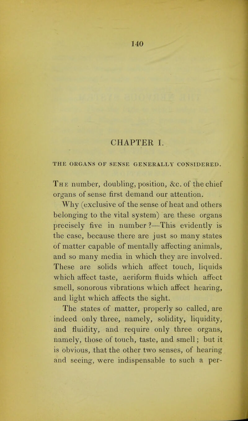 CHAPTER I. THE ORGANS OF SENSE GENERALLY CONSIDERED. The number, doubling, position, &c. of the chief organs of sense first demand our attention. Why (exclusive of the sense of heat and others belonging to the vital system) are these organs precisely five in number ?—This evidently is the case, because there are just so many states of matter capable of mentally affecting animals, and so many media in which they are involved. These are solids which affect touch, liquids which affect taste, aeriform fluids which affect smell, sonorous vibrations which affect hearing, and light which affects the sight. The states of matter, properly so called, are indeed only three, namely, solidity, liquidity, and fluidity, and require only three organs, namely, those of touch, taste, and smell; but it is obvious, that the other two senses, of hearing and seeing, were indispensable to such a per-