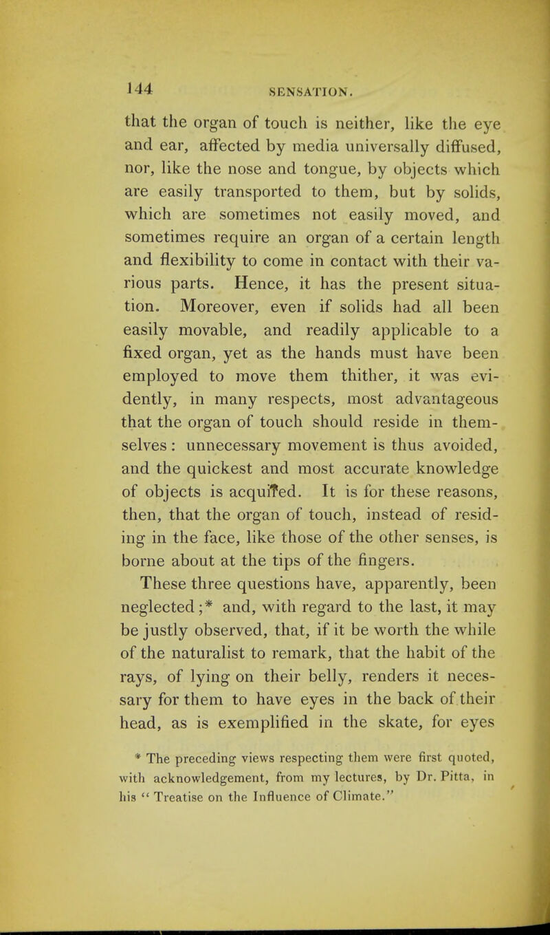 that the organ of touch is neither, like the eye and ear, affected by media universally diffused, nor, like the nose and tongue, by objects which are easily transported to them, but by solids, which are sometimes not easily moved, and sometimes require an organ of a certain length and flexibility to come in contact with their va- rious parts. Hence, it has the present situa- tion. Moreover, even if solids had all been easily movable, and readily applicable to a fixed organ, yet as the hands must have been employed to move them thither, it was evi- dently, in many respects, most advantageous that the organ of touch should reside in them- selves : unnecessary movement is thus avoided, and the quickest and most accurate knowledge of objects is acquired. It is for these reasons, then, that the organ of touch, instead of resid- ing in the face, like those of the other senses, is borne about at the tips of the fingers. These three questions have, apparently, been neglected ;* and, with regard to the last, it may be justly observed, that, if it be worth the while of the naturalist to remark, that the habit of the rays, of lying on their belly, renders it neces- sary for them to have eyes in the back of their head, as is exemplified in the skate, for eyes * The preceding views respecting them were first quoted, with acknowledgement, from my lectures, by Dr. Pitta, in his  Treatise on the Influence of Climate.