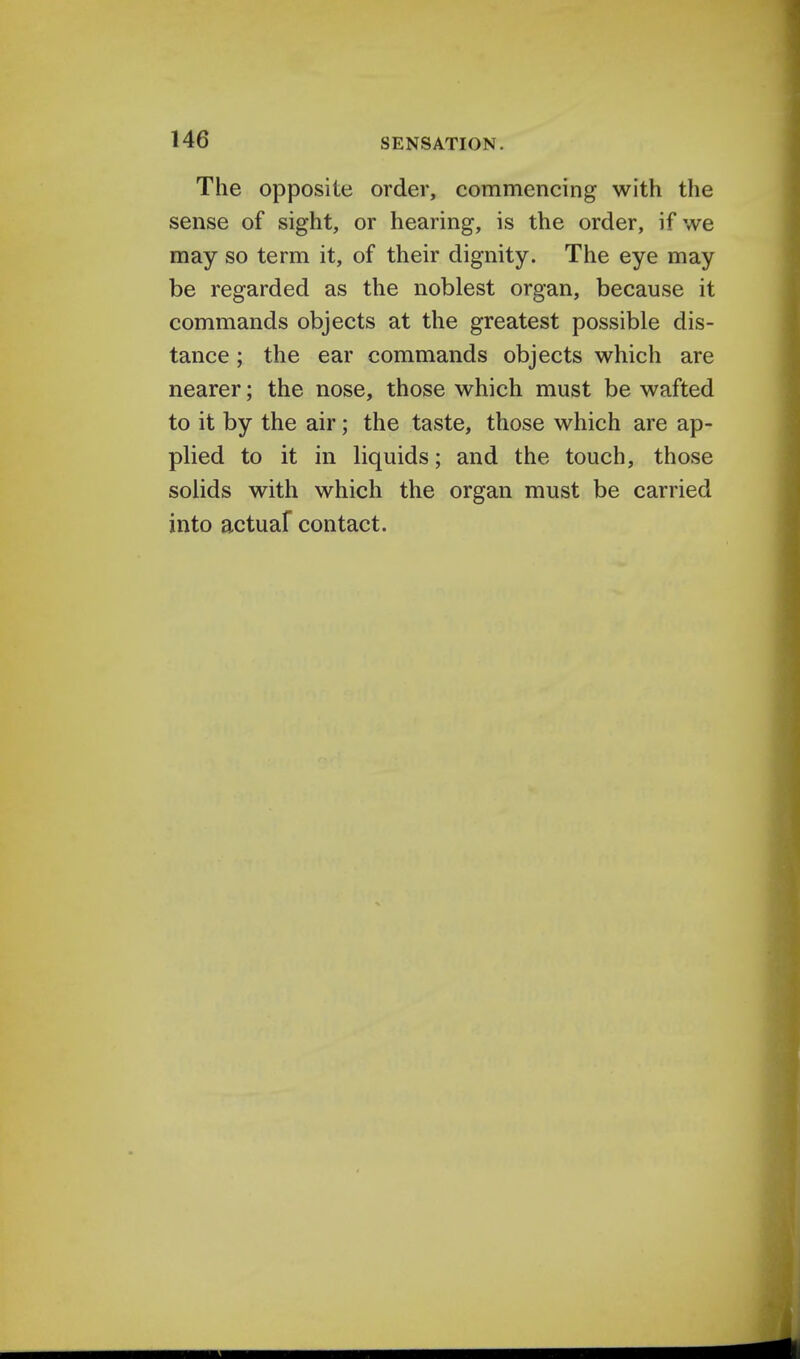 The opposite order, commencing with the sense of sight, or hearing, is the order, if we may so term it, of their dignity. The eye may be regarded as the noblest organ, because it commands objects at the greatest possible dis- tance ; the ear commands objects which are nearer; the nose, those which must be wafted to it by the air; the taste, those which are ap- plied to it in liquids; and the touch, those solids with which the organ must be carried into actuaf contact.