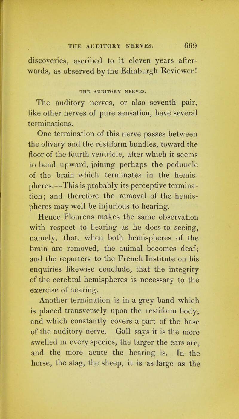 discoveries, ascribed to it eleven years after- wards, as observed by the Edinburgh Reviewer! THE AUDITORY NERVES. The auditory nerves, or also seventh pair, like other nerves of pure sensation, have several terminations. One termination of this nerve passes between the olivary and the restiform bundles, toward the floor of the fourth ventricle, after which it seems to bend upward, joining perhaps the peduncle of the brain which terminates in the hemis- pheres.—This is probably its perceptive termina- tion; and therefore the removal of the hemis- pheres may well be injurious to hearing. Hence Flourens makes the same observation with respect to hearing as he does to seeing, namely, that, when both hemispheres of the brain are removed, the animal becomes deaf; and the reporters to the French Institute on his enquiries likewise conclude, that the integrity of the cerebral hemispheres is necessary to the exercise of hearing. Another termination is in a grey band which is placed transversely upon the restiform body, and which constantly covers a part of the base of the auditory nerve. Gall says it is the more swelled in every species, the larger the ears are, and the more acute the hearing is. In the horse, the stag, the sheep, it is as large as the