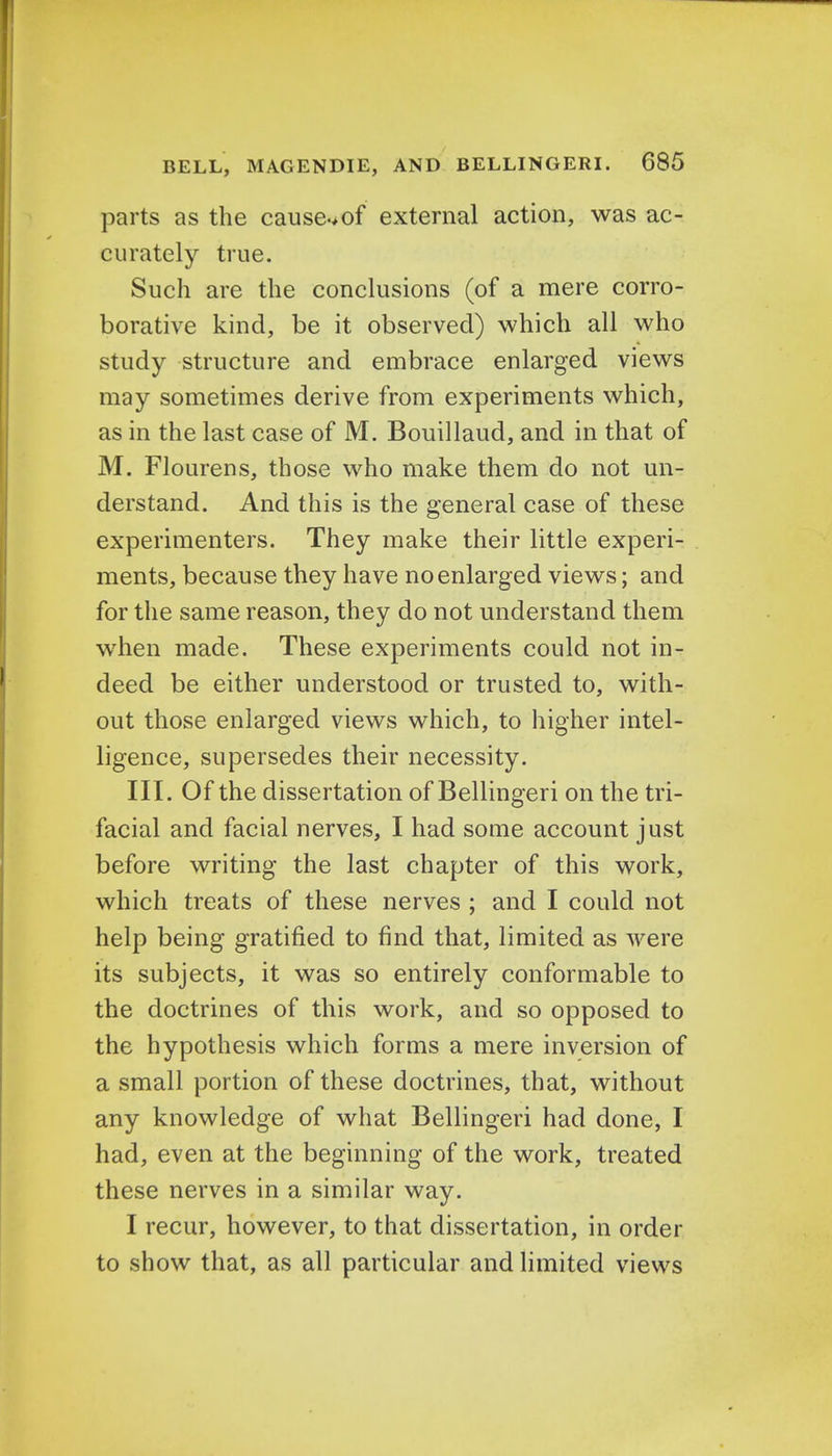 parts as the cause.>of external action, was ac- curately true. Such are the conclusions (of a mere corro- borative kind, be it observed) which all who study structure and embrace enlarged views may sometimes derive from experiments which, as in the last case of M. Bouillaud, and in that of M. Flourens, those who make them do not un- derstand. And this is the general case of these experimenters. They make their little experi- ments, because they have no enlarged views; and for the same reason, they do not understand them when made. These experiments could not in- deed be either understood or trusted to, with- out those enlarged views which, to higher intel- ligence, supersedes their necessity. III. Of the dissertation of Bellingeri on the tri- facial and facial nerves, I had some account just before writing the last chapter of this work, which treats of these nerves ; and I could not help being gratified to find that, limited as were its subjects, it was so entirely conformable to the doctrines of this work, and so opposed to the hypothesis which forms a mere inversion of a small portion of these doctrines, that, without any knowledge of what Bellingeri had done, I had, even at the beginning of the work, treated these nerves in a similar way. I recur, however, to that dissertation, in order to show that, as all particular and limited views