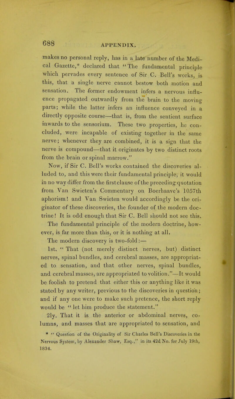 makes no personal reply, has in a late number of the Medi- cal Gazette,* declared that The fundamental principle which pervades every sentence of Sir C. Bell's works, is this, that a single nerve cannot bestow both motion and sensation. The former endowment infers a nervous influ- ence propagated outwardly from the brain to the moving parts; while the latter infers an influence conveyed in a directly opposite course—that is, from the sentient surface inwards to the sensorium. These two properties, he con- cluded, were incapable of existing together in the same nerve; whenever they are combined, it is a sign that the nerve is compound—that it originates by two distinct roots from the brain or spinal marrow. Now, if Sir C. Bell's works contained the discoveries al- luded to, and this were their fundamental principle, it would in no way differ from the firstclause of the preceding quotation from Van Swieten's Commentary on Boerhaave's 1057th aphorism! and Van Swieten would accordingly be the ori- ginator of these discoveries, the founder of the modern doc- trine! It is odd enough that Sir C. Bell should not see this. The fundamental principle of the modern doctrine, how- ever, is far more than this, or it is nothing at all. The modern discovery is two-fold:— 1st.  That (not merely distinct nerves, but) distinct nerves, spinal bundles, and cerebral masses, are appropriat- ed to sensation, and that other nerves, spinal bundles, and cerebral masses, are appropriated to volition.—It would be foolish to pretend that either this or anything like it was stated by any writer, previous to the discoveries in question; and if any one were to make such pretence, the short reply would be  let him produce the statement. 21y. That it is the anterior or abdominal nerves, co- lumns, and masses that are appropriated to sensation, and *  Question of the Originality of Sir Charles Bell's Discoveries in the Nervous System, by Alexander Shaw, Esq., in its 42d No. for July 19th, 1834.