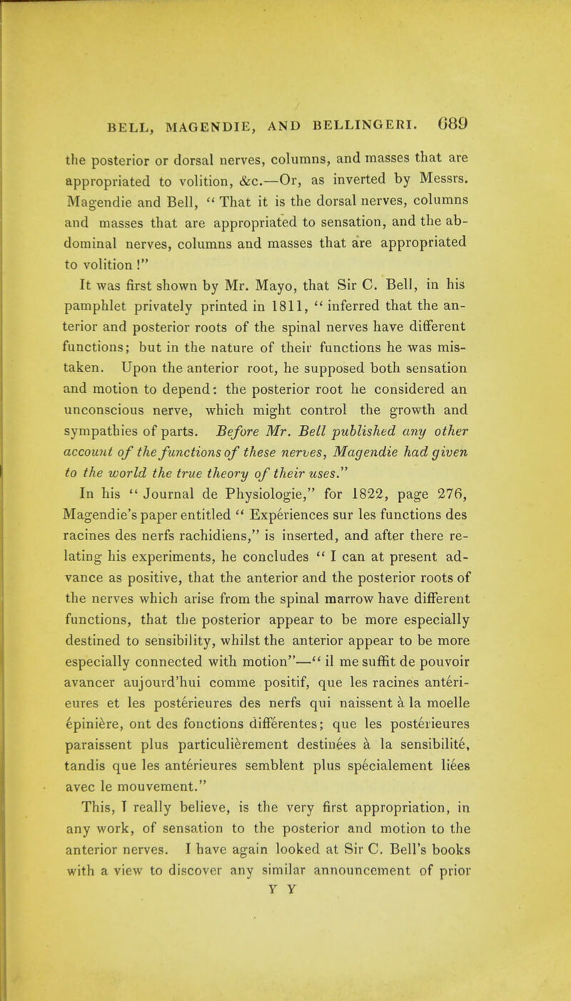 the posterior or dorsal nerves, columns, and masses that are appropriated to volition, &c.—Or, as inverted by Messrs. Magendie and Bell,  That it is the dorsal nerves, columns and masses that are appropriated to sensation, and the ab- dominal nerves, columns and masses that are appropriated to volition ! It was first shown by Mr. Mayo, that Sir C. Bell, in his pamphlet privately printed in 1811,  inferred that the an- terior and posterior roots of the spinal nerves have different functions; but in the nature of their functions he was mis- taken. Upon the anterior root, he supposed both sensation and motion to depend: the posterior root he considered an unconscious nerve, which might control the growth and sympathies of parts. Before Mr. Bell published any other account of the functions of these nerves, Magendie had given to the world the true theory of their uses. In his  Journal de Physiologie, for 1822, page 276, Magendie's paper entitled  Experiences sur les functions des racines des nerfs rachidiens, is inserted, and after there re- lating his experiments, he concludes  I can at present ad- vance as positive, that the anterior and the posterior roots of the nerves which arise from the spinal marrow have different functions, that the posterior appear to be more especially destined to sensibility, whilst the anterior appear to be more especially connected with motion— il me suffit de pouvoir avancer aujourd'hui comme positif, que les racines anteri- eures et les posterieures des nerfs qui naissent a. la moelle epiniere, ont des fonctions differentes; que les posterieures paraissent plus particulierement destinies a la sensibilite, tandis que les anterieures semblent plus specialement liees avec le mouvement. This, I really believe, is the very first appropriation, in any work, of sensation to the posterior and motion to the anterior nerves. I have again looked at Sir C. Bell's books with a view to discover any similar announcement of prior y y