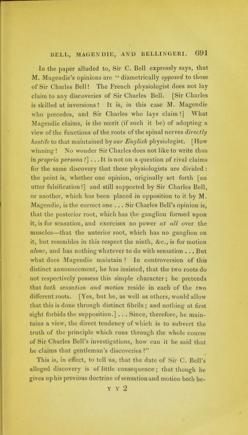 In the paper alluded to, Sir C. Bell expressly says, that M. Magendie's opinions are  diametrically opposed to those of Sir Charles Bell! The French physiologist does not lay claim to any discoveries of Sir Charles Bell. [Sir Charles is skilled at inversions ! It is, in this case M. Magendie who precedes, and Sir Charles who lays claim !] What Magendie claims, is the merit (if such it be) of adopting a view of the functions of the roots of the spinal nerves directly hostile to that maintained by our English physiologist. [How winning! No wonder Sir Charles does not like to write thus in propria persona /] . .. It is not on a question of rival claims for the same discovery that these physiologists are divided : the point is, whether one opinion, originally set forth [an utter falsification!] and still supported by Sir Charles Bell, or another, which has been placed in opposition to it by M. Magendie, is the correct one .. . Sir Charles Bell's opinion is, that the posterior root, which has the ganglion formed upon it, is for sensation, and exercises no power at all over the muscles—that the anterior root, which has no ganglion on it, but resembles in this respect the ninth, &c, is for motion alone, and has nothing whatever to do with sensation ,. . But what does Magendie maintain ? In controversion of this distinct announcement, he has insisted, that the two roots do not respectively possess this simple character; he pretends that both sensation and motion reside in each of the two different roots. [Yes, but he, as well as others, would allow that this is done through distinct fibrils ; and nothing at first sight forbids the supposition.] . .. Since, therefore, he main- tains a view, the direct tendency of which is to subvert the truth of the principle which runs through the whole course of Sir Charles Bell's investigations, how can it be said that he claims that gentleman's discoveries ? This is, in effect, to tell us, that the date of Sir C. Bell's alleged discovery is of little consequence; that though he gives up his previous doctrine of sensation and motion both be- Y Y 2