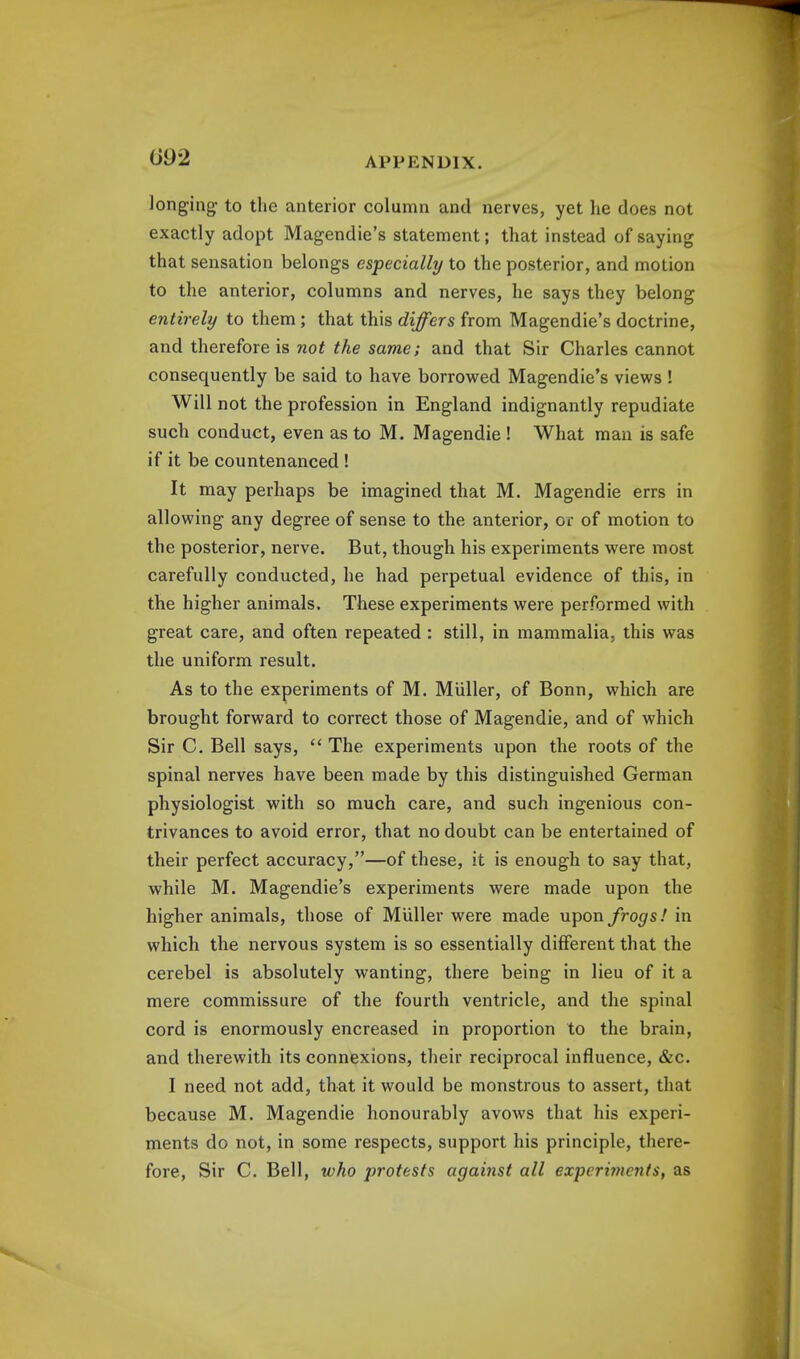 longing to the anterior column and nerves, yet he does not exactly adopt Magendie's statement; that instead of saying that sensation belongs especially to the posterior, and motion to the anterior, columns and nerves, he says they belong entirely to them; that this differs from Magendie's doctrine, and therefore is not the same; and that Sir Charles cannot consequently be said to have borrowed Magendie's views ! Will not the profession in England indignantly repudiate such conduct, even as to M. Magendie ! What man is safe if it be countenanced ! It may perhaps be imagined that M. Magendie errs in allowing any degree of sense to the anterior, or of motion to the posterior, nerve. But, though his experiments were most carefully conducted, he had perpetual evidence of this, in the higher animals. These experiments were performed with great care, and often repeated : still, in mammalia, this was the uniform result. As to the experiments of M. Miiller, of Bonn, which are brought forward to correct those of Magendie, and of which Sir C. Bell says,  The experiments upon the roots of the spinal nerves have been made by this distinguished German physiologist with so much care, and such ingenious con- trivances to avoid error, that no doubt can be entertained of their perfect accuracy,—of these, it is enough to say that, while M. Magendie's experiments were made upon the higher animals, those of Miiller were made upon frogs! in which the nervous system is so essentially different that the cerebel is absolutely wanting, there being in lieu of it a mere commissure of the fourth ventricle, and the spinal cord is enormously encreased in proportion to the brain, and therewith its connexions, their reciprocal influence, &c. I need not add, that it would be monstrous to assert, that because M. Magendie honourably avows that his experi- ments do not, in some respects, support his principle, there- fore, Sir C. Bell, who protests against all experhnents, as