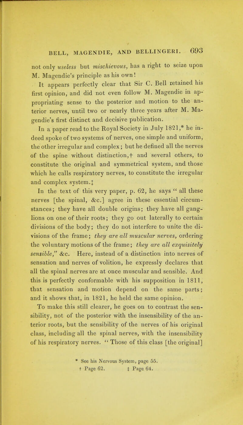 not only useless but mischievous, has a right to seize upon M. Magendie's principle as his own! It appears perfectly clear that Sir C. Bell retained his first opinion, and did not even follow M. Magendie in ap- propriating sense to the posterior and motion to the an- terior nerves, until two or nearly three years after M. Ma- gendie's first distinct and decisive publication. In a paper read to the Royal Society in July 1821 ,* he in- deed spoke of two systems of nerves, one simple and uniform, the other irregular and complex; but he defined all the nerves of the spine without distinction,f and several others, to constitute the original and symmetrical system, and those which he calls respiratory nerves, to constitute the irregular and complex system4 In the text of this very paper, p. 62, he says  all these nerves [the spinal, &c] agree in these essential circum- stances; they have all double origins; they have all gang- lions on one of their roots; they go out laterally to certain divisions of the body; they do not interfere to unite the di- visions of the frame; they are all muscular nerves, ordering the voluntary motions of the frame; they are all exquisitely sensible, &c. Here, instead of a distinction into nerves of sensation and nerves of volition, he expressly declares that all the spinal nerves are at once muscular and sensible. And this is perfectly conformable with his supposition in 1811, that sensation and motion depend on the same parts; and it shows that, in 1821, he held the same opinion. To make this still clearer, he goes on to contrast the sen- sibility, not of the posterior with the insensibility of the an- terior roots, but the sensibility of the nerves of his original class, including all the spinal nerves-, with the insensibility of his respiratory nerves.  Those of this class [the original] * See his Nervous System, page 55. t Page 62. J Page 64.