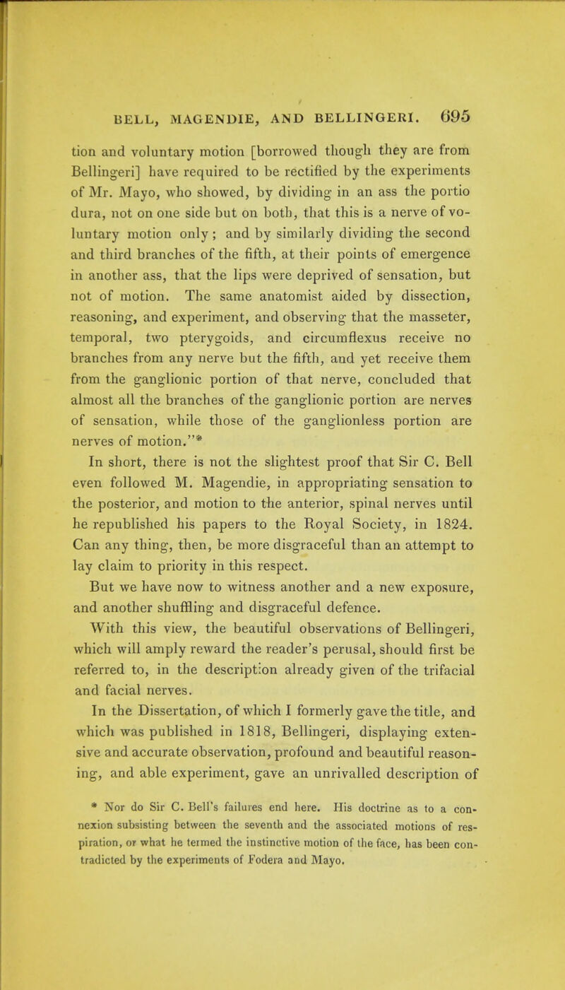 tion and voluntary motion [borrowed though they are from Bellingeri] have required to be rectified by the experiments of Mr. Mayo, who showed, by dividing in an ass the portio dura, not on one side but on both, that this is a nerve of vo- luntary motion only ; and by similarly dividing the second and third branches of the fifth, at their points of emergence in another ass, that the lips were deprived of sensation, but not of motion. The same anatomist aided by dissection, reasoning, and experiment, and observing that the masseter, temporal, two pterygoids, and circumflexus receive no branches from any nerve but the fifth, and yet receive them from the ganglionic portion of that nerve, concluded that almost all the branches of the ganglionic portion are nerves of sensation, while those of the ganglionless portion are nerves of motion.* In short, there is not the slightest proof that Sir C. Bell even followed M. Magendie, in appropriating sensation to the posterior, and motion to the anterior, spinal nerves until he republished his papers to the Royal Society, in 1824. Can any thing, then, be more disgraceful than an attempt to lay claim to priority in this respect. But we have now to witness another and a new exposure, and another shuffling and disgraceful defence. With this view, the beautiful observations of Bellingeri, which will amply reward the reader's perusal, should first be referred to, in the description already given of the trifacial and facial nerves. In the Dissertation, of which I formerly gave the title, and which was published in 1818, Bellingeri, displaying exten- sive and accurate observation, profound and beautiful reason- ing, and able experiment, gave an unrivalled description of * Nor do Sir C. Bell's failures end here. His doctrine as to a con- nexion subsisting between the seventh and the associated motions of res- piration, or what he termed the instinctive motion of the face, has been con- tradicted by the experiments of Fodera and Mayo.