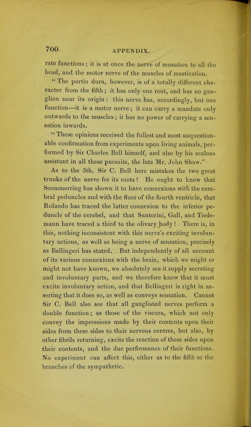 rate functions ; it is at once the nerve of sensation to all the head, and the motor nerve of the muscles of mastication.  The portio dura, however, is of a totally different cha- racter from the fifth; it has only one root, and has no gan- glion near its origin : this nerve has, accordingly, but one function—it is a motor nerve ; it can carry a mandate only outwards to the muscles; it has no power of carrying a sen- sation inwards.  These opinions received the fullest and most unquestion- able confirmation from experiments upon living animals, per- formed by Sir Charles Bell himself, and also by his zealous assistant in all these pursuits, the late Mr. John Shaw. As to the 5th, Sir C. Bell here mistakes the two great trunks of the nerve for its roots ! He ought to know that Soemmerring has shown it to have connexions with the cere- bral peduncles and with the floor of the fourth ventricle, that Rolando has traced the latter connexion to the inferior pe- duncle of the cerebel, and that Santorini, Gall, and Tiede- mann have traced a third to the olivary body ! There is, in this, nothing inconsistent with this nerve's exciting involun- tary actions, as well as being a nerve of sensation, precisely as Bellingeri has stated. But independently of all account of its various connexions with the brain, which we might or might not have known, we absolutely see it supply secreting and involuntary parts, and we therefore know that it must excite involuntary action, and that Bellingeri is right in as- serting that it does so, as well as conveys sensation. Cannot Sir C. Bell also see that all gangliated nerves perform a double function; as those of the viscera, which not only convey the impressions made by their contents upon their sides from these sides to their nervous centres, but also, by other fibrils returning, excite the reaction of these sides upon their contents, and the due performance of their functions. No experiment can affect this, either as to the fifth or the branches of the sympathetic.